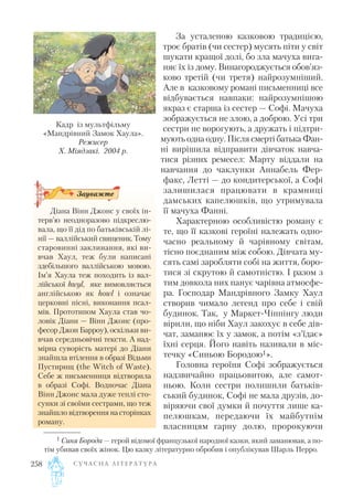 За усталеною казковою традицією,
троє братів (чи сестер) мусять піти у світ
шукати кращої долі, бо зла мачуха вига
няє їх із дому. Винагороджується обов’яз
ково третій (чи третя) найрозумніший.
Але в казковому романі письменниці все
відбувається навпаки: найрозумнішою
якраз є старша із сестер — Софі. Мачуха
зображується не злою, а доброю. Усі три
сестри не ворогують, а дружать і підтри
мують одна одну. Після смерті батька Фан
ні вирішила відправити дівчаток навча
тися різних ремесел: Марту віддали на
навчання до чаклунки Аннабель Фер
факс, Летті — до кондитерської, а Софі
залишилася працювати в крамниці
дамських капелюшків, що утримувала
її мачуха Фанні.
Характерною особливістю роману є
те, що її казкові героїні належать одно
часно реальному й чарівному світам,
тісно поєднаним між собою. Дівчата му
сять самі заробляти собі на життя, боро
тися зі скрутою й самотністю. І разом з
тим довкола них панує чарівна атмосфе
ра. Господар Мандрівного Замку Хаул
створив чимало легенд про себе і свій
будинок. Так, у Маркет Чіппінгу люди
вірили, що ніби Хаул закохує в себе дів
чат, заманює їх у замок, а потім «з’їдає»
їхні серця. Його навіть називали в міс
течку «Синьою Бородою1».
Головна героїня Софі зображується
надзвичайно працьовитою, але самот
ньою. Коли сестри полишили батьків
ський будинок, Софі не мала друзів, до
віряючи свої думки й почуття лише ка
пелюшкам, передаючи їх майбутнім
власницям гарну долю, пророкуючи
С У Ч А С Н А Л І Т Е Р А Т У Р А258
1 Синя Борода — герой відомої французької народної казки, який заманював, а по
тім убивав своїх жінок. Цю казку літературно обробив і опублікував Шарль Перро.
Кадр із мультфільму
«Мандрівний Замок Хаула».
Режисер
Х. Міядзакі. 2004 р.
Діана Вінн Джонс у своїх ін
терв’ю неодноразово підкреслю
вала, що її дід по батьківській лі
нії — валлійський священик.Тому
старовинні заклинання, які ви
вчав Хаул, теж були написані
здебільшого валлійською мовою.
Ім’я Хаула теж походить із вал
лійської hwyl, яке вимовляється
англійською як howl і означає
церковні пісні, виконання псал
мів. Прототипом Хаула став чо
ловік Діани — Вінн Джонс (про
фесор Джон Барроу), оскільки ви
вчав середньовічні тексти. А над
мірна суворість матері до Діани
знайшла втілення в образі Відьми
Пустирищ (the Witch of Waste).
Себе ж письменниця відтворила
в образі Софі. Водночас Діана
Вінн Джонс мала дуже теплі сто
сунки зі своїми сестрами, що теж
знайшло відтворення на сторінках
роману.
Зауважте
 