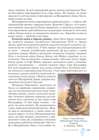 вдале заміжжя. За цей дивовижний дар на дівчину розгнівалася Відь
ма Пустирищ, перетворивши її на стару жінку. Не знаючи, як зняти
прокляття злої чаклунки, Софі вирушає до Мандрівного Замку Хаула,
маючи надію на диво.
Мотив фантастичного перетворення героїв (молодість — старість або
навпаки) бере витоки з народних казок. Водночас Софі не є суто казко
вою героїнею, вона мусить багато працювати, а також бути уважною й
спостережливою, щоб наблизитися до розгадки таємниці й стати знов
собою. Пошук шляху до повернення власного «я», боротьба зі злом на
цьому шляху — провідна тема твору.
Елементи казки в образах роману. Діана Вінн Джонс спиралася
на творчість відомого англійського письменника XVII ст. Джона
Донна, який писав про різні прояви людської натури й складність ду
ховного буття особистості. У його віршах теж перехрещувалися різ
ні світи — земний, потойбічний, космічний. До рук одного з героїв
казкового роману Майкла випадково потрапило домашнє завдання
Ніла з початком вірша Джона Донна, яке Майкл сприймає за за
клинання. Послуговуючись семимильними чоботами (seven league
boots), разом із Софі Майкл вирушає виконувати один з основних
пунктів «заклинання» — зловити падаючу зірку. Саме Кальцифер
був тією падаючою зіркою, яку колись зловив Хаул, бо боявся наві
ки згаснути в портхавенських болотах. І тоді зірка перетворилася на
вогняного демона, який був наділений ве
личезною силою, рухав і обертав довкола
своєї осі Мандрівний Замок, надавав над
звичайної могутності Хаулові.
Мешканці Портхавену зверталися до
Хаула за чарівними порошками, наприк
лад для заклинання попутного вітру тощо.
Авторка роману досить скептично розці
нює значення чарівних порошків, вислов
люючи своє ставлення до них через слова
Кальцифера: «У цих чарах головне — ві
рити, що вони подіють. Як віддаватимеш,
гляди, щоби мала впевнений вигляд». Жод
ні чари не допоможуть у справі, якщо лю
дина не вірить у їх силу. Письменниця вва
жала, що віра людини, упевненість у пра
вильності своїх дій, підтримка оточуючих
дозволяють здійснити неможливе. Так і Со
фі в Мандрівному Замку стала майже ча
Д І А Н А Д Ж О Н С 259
Кадр із мультфільму
«Мандрівний Замок Хаула».
Режисер
Х. Міядзакі. 2004 р.
 