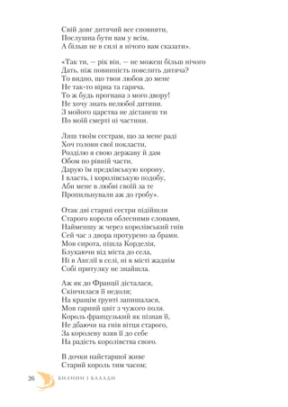 Свій довг дитячий все сповняти,
Послушна бути вам у всім,
А більш не в силі я нічого вам сказати».
«Так ти, — рік він, — не можеш більш нічого
Дать, ніж повинність повелить дитяча?
То видно, що твоя любов до мене
Не так то вірна та гаряча.
То ж будь прогнана з мого двору!
Не хочу знать нелюбої дитини.
З мойого царства не дістанеш ти
По моїй смерті ні частини.
Лиш твоїм сестрам, що за мене раді
Хоч голови свої покласти,
Розділю я свою державу й дам
Обом по рівній части.
Дарую їм предківськую корону,
І власть, і королівськую подобу,
Аби мене в любві своїй за те
Пропильнували аж до гробу».
Отак дві старші сестри підійшли
Старого короля облесними словами,
Найменшу ж через королівський гнів
Сей час з двора протурено за брами.
Мов сирота, пішла Корделія,
Блукаючи від міста до села,
Ні в Англії в селі, ні в місті жаднім
Собі притулку не знайшла.
Аж як до Франції дісталася,
Скінчилася її недоля;
На кращім ґрунті запишалася,
Мов гарний цвіт з чужого поля.
Король французький як пізнав її,
Не дбаючи на гнів вітця старого,
За королеву взяв її до себе
На радість королівства свого.
В дочки найстаршої живе
Старий король тим часом;
Б И Л И Н И І Б А Л А Д И26
 