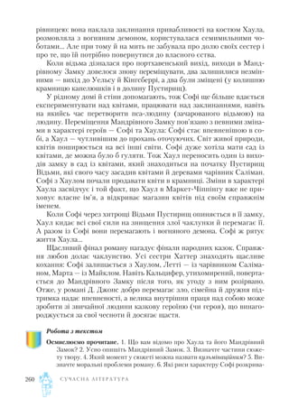 рівницею: вона наклала заклинання привабливості на костюм Хаула,
розмовляла з вогняним демоном, користувалася семимильними чо
ботами… Але при тому й на мить не забувала про долю своїх сестер і
про те, що їй потрібно повернутися до власного єства.
Коли відьма дізналася про портхавенський вихід, виходи в Манд
рівному Замку довелося знову переміщувати, два залишилися незмін
ними — вихід до Уельсу й Кінгсберрі, а два були зміщені (у колишню
крамницю капелюшків і в долину Пустирищ).
У рідному домі й стіни допомагають, тож Софі ще більше вдається
експериментувати над квітами, працювати над заклинаннями, навіть
на якийсь час перетворити пса людину (зачарованого відьмою) на
людину. Переміщення Мандрівного Замку пов’язано з певними зміна
ми в характері героїв — Софі та Хаула: Софі стає впевненішою в со
бі, а Хаул — чутливішим до прохань оточуючих. Світ живої природи,
квітів поширюється на всі інші світи. Софі дуже хотіла мати сад із
квітами, де можна було б гуляти. Тож Хаул переносить один із вихо
дів замку в сад із квітами, який знаходиться на початку Пустирищ
Відьми, які свого часу засадив квітами й деревами чарівник Саліман.
Софі з Хаулом почали продавати квіти в крамниці. Зміни в характері
Хаула засвідчує і той факт, що Хаул в Маркет Чіппінгу вже не при
ховує власне ім’я, а відкриває магазин квітів під своїм справжнім
іменем.
Коли Софі через хитрощі Відьми Пустирищ опиняється в її замку,
Хаул кидає всі свої сили на знищення злої чаклунки й перемагає її.
А разом із Софі вони перемагають і вогняного демона. Софі ж рятує
життя Хаула…
Щасливий фінал роману нагадує фінали народних казок. Справж
ня любов долає чаклунство. Усі сестри Хаттер знаходять щасливе
кохання: Софі залишається з Хаулом, Летті — із чарівником Саліма
ном, Марта — із Майклом. Навіть Кальцифер, утихомирений, поверта
ється до Мандрівного Замку після того, як угоду з ним розірвано.
Отже, у романі Д. Джонс добро перемагає зло, сімейна й дружня під
тримка надає впевненості, а велика внутрішня праця над собою може
зробити зі звичайної людини казкову героїню (чи героя), що винаго
роджується за свої чесноти й досягає щастя.
Робота з текстом
Осмислюємо прочитане. 1. Що вам відомо про Хаула та його Мандрівний
Замок? 2. Усно опишіть Мандрівний Замок. 3. Визначте частини сюже
ту твору. 4. Який момент у сюжеті можна назвати кульмінаційним? 5. Ви
значте моральні проблеми роману. 6. Які риси характеру Софі розкрива
С У Ч А С Н А Л І Т Е Р А Т У Р А260
 