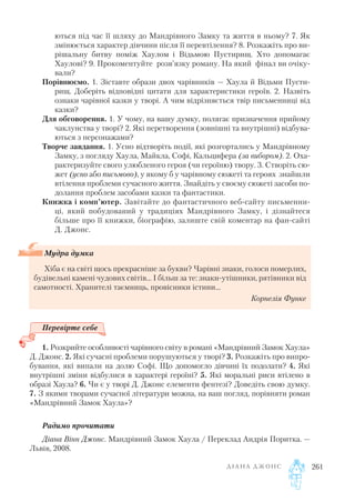 ються під час її шляху до Мандрівного Замку та життя в ньому? 7. Як
змінюється характер дівчини після її перевтілення? 8. Розкажіть про ви
рішальну битву поміж Хаулом і Відьмою Пустирищ. Хто допомагає
Хаулові? 9. Прокоментуйте розв’язку роману. На який фінал ви очіку
вали?
Порівнюємо. 1. Зіставте образи двох чарівників — Хаула й Відьми Пусти
рищ. Доберіть відповідні цитати для характеристики героїв. 2. Назвіть
ознаки чарівної казки у творі. А чим відрізняється твір письменниці від
казки?
Для обговорення. 1. У чому, на вашу думку, полягає призначення прийому
чаклунства у творі? 2. Які перетворення (зовнішні та внутрішні) відбува
ються з персонажами?
Творче завдання. 1. Усно відтворіть події, які розгортались у Мандрівному
Замку, з погляду Хаула, Майкла, Софі, Кальцифера (за вибором). 2. Оха
рактеризуйте свого улюбленого героя (чи героїню) твору. 3. Створіть сю
жет (усно або письмово), у якому б у чарівному сюжеті та героях знайшли
втілення проблеми сучасного життя. Знайдіть у своєму сюжеті засоби по
долання проблем засобами казки та фантастики.
Книжка і комп’ютер. Завітайте до фантастичного веб сайту письменни
ці, який побудований у традиціях Мандрівного Замку, і дізнайтеся
більше про її книжки, біографію, залиште свій коментар на фан сайті
Д. Джонс.
Перевірте себе
1. Розкрийте особливості чарівного світу в романі «Мандрівний Замок Хаула»
Д. Джонс. 2. Які сучасні проблеми порушуються у творі? 3. Розкажіть про випро
бування, які випали на долю Софі. Що допомогло дівчині їх подолати? 4. Які
внутрішні зміни відбулися в характері героїні? 5. Які моральні риси втілено в
образі Хаула? 6. Чи є у творі Д. Джонс елементи фентезі? Доведіть свою думку.
7. З якими творами сучасної літератури можна, на ваш погляд, порівняти роман
«Мандрівний Замок Хаула»?
Радимо прочитати
Діана Вінн Джонс. Мандрівний Замок Хаула / Переклад Андрія Поритка. —
Львів, 2008.
Д І А Н А Д Ж О Н С 261
Мудра думка
Хіба є на світі щось прекрасніше за букви? Чарівні знаки, голоси померлих,
будівельні камені чудових світів… І більш за те: знаки утішники, рятівники від
самотності. Хранителі таємниць, провісники істини…
Корнелія Функе
 