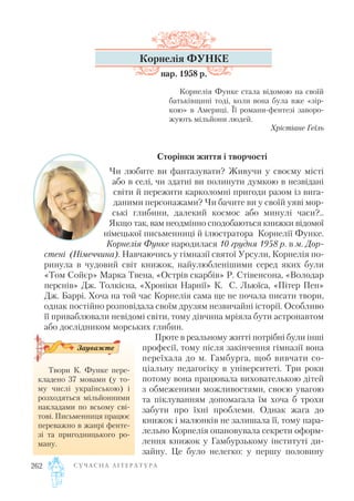 С У Ч А С Н А Л І Т Е Р А Т У Р А262
Корнелія ФУНКЕ
нар. 1958 р.
Корнелія Функе стала відомою на своїй
батьківщині тоді, коли вона була вже «зір
кою» в Америці. Її романи фентезі заворо
жують мільйони людей.
Хрістіане Геїль
Сторінки життя і творчості
Чи любите ви фантазувати? Живучи у своєму місті
або в селі, чи здатні ви полинути думкою в незвідані
світи й пережити карколомні пригоди разом із вига
даними персонажами? Чи бачите ви у своїй уяві мор
ські глибини, далекий космос або минулі часи?..
Якщо так, вам неодмінно сподобаються книжки відомої
німецької письменниці й ілюстратора Корнелії Функе.
Корнелія Функе народилася 10 грудня 1958 р. в м. Дор
стені (Німеччина). Навчаючись у гімназії святої Урсули, Корнелія по
ринула в чудовий світ книжок, найулюбленішими серед яких були
«Том Сойєр» Марка Твена, «Острів скарбів» Р. Стівенсона, «Володар
перснів» Дж. Толкієна, «Хроніки Нарнії» К. С. Льюїса, «Пітер Пен»
Дж. Баррі. Хоча на той час Корнелія сама ще не почала писати твори,
однак постійно розповідала своїм друзям незвичайні історії. Особливо
її приваблювали невідомі світи, тому дівчина мріяла бути астронавтом
або дослідником морських глибин.
Проте в реальному житті потрібні були інші
професії, тому після закінчення гімназії вона
переїхала до м. Гамбурга, щоб вивчати со
ціальну педагогіку в університеті. Три роки
потому вона працювала вихователькою дітей
з обмеженими можливостями, своєю увагою
та піклуванням допомагала їм хоча б трохи
забути про їхні проблеми. Однак жага до
книжок і малюнків не залишала її, тому пара
лельно Корнелія опановувала секрети оформ
лення книжок у Гамбурзькому інституті ди
зайну. Це було нелегко: у першу половину
Твори К. Функе пере
кладено 37 мовами (у то
му числі українською) і
розходяться мільйонними
накладами по всьому сві
тові. Письменниця працює
переважно в жанрі фенте
зі та пригодницького ро
ману.
Зауважте
 