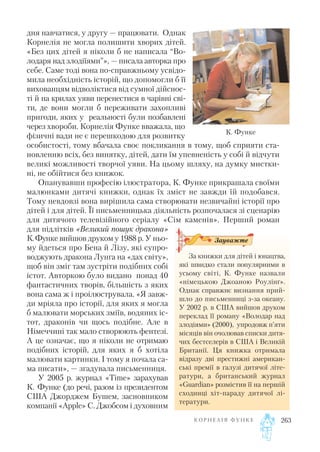 дня навчатися, у другу — працювати. Однак
Корнелія не могла полишити хворих дітей.
«Без цих дітей я ніколи б не написала “Во
лодаря над злодіїями”», — писала авторка про
себе. Саме тоді вона по справжньому усвідо
мила необхідність історій, що допомогли б її
вихованцям відволіктися від сумної дійснос
ті й на крилах уяви перенестися в чарівні сві
ти, де вони могли б переживати захопливі
пригоди, яких у реальності були позбавлені
через хвороби. Корнелія Функе вважала, що
фізичні вади не є перешкодою для розвитку
особистості, тому вбачала своє покликання в тому, щоб сприяти ста
новленню всіх, без винятку, дітей, дати їм упевненість у собі й відчути
великі можливості творчої уяви. На цьому шляху, на думку мистки
ні, не обійтися без книжок.
Опанувавши професію ілюстратора, К. Функе прикрашала своїми
малюнками дитячі книжки, однак їх зміст не завжди їй подобався.
Тому невдовзі вона вирішила сама створювати незвичайні історії про
дітей і для дітей. Її письменницька діяльність розпочалася зі сценарію
для дитячого телевізійного серіалу «Сім каменів». Перший роман
для підлітків «Великий пошук дракона»
К.Функе вийшов друком у 1988 р. У ньо
му йдеться про Бена й Лізу, які супро
воджують дракона Лунга на «дах світу»,
щоб він зміг там зустріти подібних собі
істот. Авторкою було видано понад 40
фантастичних творів, більшість з яких
вона сама ж і проілюструвала. «Я завж
ди мріяла про історії, для яких я могла
б малювати морських зміїв, водяних іс
тот, драконів чи щось подібне. Але в
Німеччині так мало створюють фентезі.
А це означає, що я ніколи не отримаю
подібних історій, для яких я б хотіла
малювати картинки. І тому я почала са
ма писати», — згадувала письменниця.
У 2005 р. журнал «Time» зарахував
К. Функе (до речі, разом із президентом
США Джорджем Бушем, засновником
компанії «Apple» С. Джобсом і духовним
К О Р Н Е Л І Я Ф У Н К Е 263
К. Функе
За книжки для дітей і юнацтва,
які швидко стали популярними в
усьому світі, К. Функе назвали
«німецькою Джоаною Роулінґ».
Однак справжнє визнання прий
шло до письменниці з за океану.
У 2002 р. в США вийшов друком
переклад її роману «Володар над
злодіями» (2000), упродовж п’яти
місяців він очолював списки дитя
чих бестселерів в США і Великій
Британії. Ця книжка отримала
відразу дві престижні американ
ські премії в галузі дитячої літе
ратури, а британський журнал
«Guardian» розмістив її на першій
сходинці хіт параду дитячої лі
тератури.
Зауважте
 