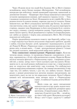 Через 10 років після тих подій біля будинку Мо та Меггі з’явився
незнайомець, якого батько називав «Вогнеруким». Той незнайомець
попередив про небезпеку: інший книжковий персонаж, оживлений за
допомогою читання — Капрікорн і його банда намагаються заволодіти
останнім примірником книжки, щоб оживити страшну істоту — Тінь
і назавжди залишитися на Землі. Незважаючи на всі спроби Мо та його
родини втекти й сховати книжку, ворогам удається їх схопити. Однак
виявляється, що Меггі успадкувала магічний дар батька. За допомо
гою мистецтва слова, яке здатне творити дива, їй удалося перегорнути
сторінку, завдяки чому Капрікорна та його поплічників було «зачита
но» назад у книжку, а матір повернено додому. Герої роману пережи
вають багато пригод. Події розвиваються стрімко й непередбачувано,
але любов до книжок і творча уява допомагають Меггі, Мо й Елінор
подолати всі небезпеки.
Окрім традиційного казкового сюжету про боротьбу добра і зла,
у творі порушується багато актуальних моральних проблем: дружба
і любов, стосунки батьків і дітей, прощення і відповідальність за свої
дії. Роман К. Функе «Чорнильне серце» є своєрідною версією про ство
рення світу, в основі якого — Слово, загальнолюдські цінності. І тільки
від людини залежить, який моральний вибір вона зробить.
Тема «оживлення» книжки в романі «Чорнильне серце». Коли ми
читаємо цікаву книжку, то насамперед бажаємо «зануритися» в опо
відь, «проникнути» у її світ, ніби розчинитися в ньому. Корнелія Функе
втілила читацькі фантазії в «Чорнильному серці», створивши худож
ній світ, у якому автор, текст і читач залежать одне від одного. Незва
жаючи на те, що події роману відбуваються в наш час, у творі жодного
разу не згадується про комп’ютер і про телевізор. Усе відбувається
довкола шарудіння книжкових сторінок. За словами письменниці, її твір
«про тих, хто любить читати, і для тих, хто любить читати». Кожен
розділ у романі розпочинається цитатою відомих письменників, що
акцентують увагу на тих чи тих моральних питаннях. Коли б зібрати
книжки всіх письменників, яких авторка цитує в «Чорнильному
серці», то вийшла б чудова дитяча бібліо
тека!
Магія слова дає змогу письменниці
вдихнути життя в гру думок, надати чита
чеві простір для фантазії, розкрити красу
мистецтва. «Смакуй кожне слово, Меггі, —
зазвучав у її пам’яті голос Мо, — нехай во
но тане в тебе в роті. Відчуваєш кольори?
Вітер і ніч? Страх і радість? І любов?
С У Ч А С Н А Л І Т Е Р А Т У Р А266
К. Функе. Ілюстрація до твору
«Повелитель драконів». 1997 р.
 