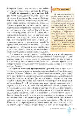 Відчуй їх, Меггі, і все оживе» — так зобра
жує процес «оживлення» книжки К. Функе.
Проблема духовної сутності людини. Об
раз Меггі. Дванадцятирічна Меггі, дочка па
літурника Мортімера Фольхарта, обожнює
книжки. Цього вона навчилася у свого батька,
якого ніжно називає «книжковим лікарем».
Дівчинка зовсім не пам’ятає матері, але не
відчуває себе знедоленою, бо живе в чарівно
му світі, сповненому любові, фантазії і при
год, — світі чудових книжок. Її батько Мо є
книжковим фанатом, саме він навчив Меггі
цінувати красу друкарського слова. Але,
крім цієї пристрасті, вони ще володіють ди
вовижним даром — оживлювати героїв із
прочитаних ними вголос книжок. Однак ця
таємниця, як і обставини зникнення її мами,
розкрилася дівчинці лише під час незвичайних
подій: неочікуваних, жахливих і нереальних.
Ще на початку твору авторка розповідає про сховок Меггі — скринь
ку з книжками, яку вона неодмінно бере із собою в кожну подорож. Саме
книжки навчили дівчинку мислити, відрізняти добро від зла, поважати
кожну людину й бажати всім щастя. Лише така позитивна героїня здатна
побороти темні сили, не допустити світове зло на Землю й визволити
власних батьків.
Поєднання реального й уявного світів у романі. Роман «Чорнильне
серце» демонструє читачам два світи: реальний світ любителів книжок
з їхніми багатими бібліотеками та рідкісними виданнями (одна з яких
дала назву твору) та уявний, вигаданий світ книжок, населений фантас
тичними істотами, ельфами, феями, але також і тиранами, темними
силами, котрі намагаються заполонити Землю страхом. У такий фан
тастичний спосіб К. Функе стверджує думку про те, що книжки та їх
персонажі є різними… Є добрі книжки, сповнені світла й добра, але є
й такі, де діють «лихі сили». І така література теж нерідко трапляється в
нашому реальному житті. А раптом Землю захоплять книжкові монст
ри, злодії та негідники, яких Мо «вичитав» із «Чорнильного серця»?
Із властивою їм хитрістю вони взялися до справи: знищити всі при
мірники книжки, з якої вони потрапили в реальний світ. І це їм майже
вдалося, лише один примірник книжки залишився в Мо та Меггі.
Навколо нього й розгорнулася справжня битва, котра перетворилася
на велику боротьбу між вигаданим і реальним, поміж добром і злом.
К О Р Н Е Л І Я Ф У Н К Е 267
Як найкращі героїні на
родних казок, Меггі з гід
ністю проходить через усі
випробування, бо має силь
ний характер, веселу вдачу
й допитливий розум. А ще
вона відкрита до спілкуван
ня, любить своїх рідних та
оточуючих її персонажів
(тим паче, якщо це персо
нажі її улюблених книжок),
уміє побороти почуття стра
ху й сміливо йде до власної
мети. Усі ці моральні якос
ті вона взяла з книжок, які
її скрізь оточують і є її най
більшим скарбом.
Зауважте
 