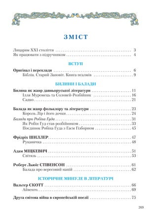 269
З М І С Т
Лицарям ХХІ століття . . . . . . . . . . . . . . . . . . . . . . . . . . . . . . . . . . . . . . . . . . 3
Як працювати з підручником . . . . . . . . . . . . . . . . . . . . . . . . . . . . . . . . . . . . 4
ВСТУП
Оригінал і переклади . . . . . . . . . . . . . . . . . . . . . . . . . . . . . . . . . . . . . . . . . . . 6
Біблія. Старий Заповіт. Книга псалмів . . . . . . . . . . . . . . . . . . . . . . 9
БИЛИНИ І БАЛАДИ
Билина як жанр давньоруської літератури . . . . . . . . . . . . . . . . . . . . . . 11
Ілля Муромець та Соловей Розбійник . . . . . . . . . . . . . . . . . . . . . 16
Садко. . . . . . . . . . . . . . . . . . . . . . . . . . . . . . . . . . . . . . . . . . . . . . . . . . . . . . 21
Балада як жанр фольклору та літератури . . . . . . . . . . . . . . . . . . . . . . . 23
Король Лір і його дочки . . . . . . . . . . . . . . . . . . . . . . . . . . . . . . . . . . . . 24
Балади про Робіна Гуда . . . . . . . . . . . . . . . . . . . . . . . . . . . . . . . . . . . . . . . . . . 31
Як Робін Гуд став розбійником . . . . . . . . . . . . . . . . . . . . . . . . . . . . . 33
Поєдинок Робіна Гуда з Гаєм Гізборном . . . . . . . . . . . . . . . . . . . . 45
Фрідріх ШИЛЛЕР. . . . . . . . . . . . . . . . . . . . . . . . . . . . . . . . . . . . . . . . . . . . . . 47
Рукавичка . . . . . . . . . . . . . . . . . . . . . . . . . . . . . . . . . . . . . . . . . . . . . . . . . 48
Адам МІЦКЕВИЧ . . . . . . . . . . . . . . . . . . . . . . . . . . . . . . . . . . . . . . . . . . . . . . 51
Світязь . . . . . . . . . . . . . . . . . . . . . . . . . . . . . . . . . . . . . . . . . . . . . . . . . . . . 53
Роберт Льюїс СТІВЕНСОН . . . . . . . . . . . . . . . . . . . . . . . . . . . . . . . . . . . . 61
Балада про вересовий напій . . . . . . . . . . . . . . . . . . . . . . . . . . . . . . . . 62
ІСТОРИЧНЕ МИНУЛЕ В ЛІТЕРАТУРІ
Вальтер СКОТТ . . . . . . . . . . . . . . . . . . . . . . . . . . . . . . . . . . . . . . . . . . . . . . . . 66
Айвенго. . . . . . . . . . . . . . . . . . . . . . . . . . . . . . . . . . . . . . . . . . . . . . . . . . . . 69
Друга світова війна в європейській поезії . . . . . . . . . . . . . . . . . . . . . . . 75
 