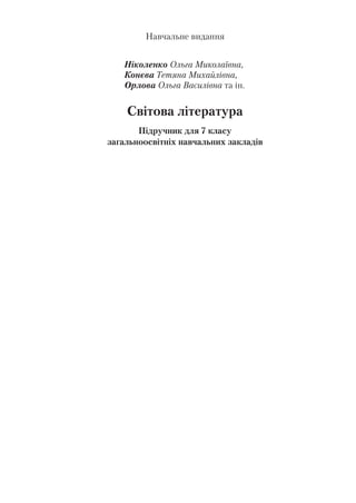Навчальне видання
Ніколенко Ольга Миколаївна,
Конєва Тетяна Михайлівна,
Орлова Ольга Василівна та ін.
Світова література
Підручник для 7 класу
загальноосвітніх навчальних закладів
Рекомендовано Міністерством освіти і науки України
Видано за рахунок державних коштів. Продаж заборонено
Редактор Н. Забаштанська
Обкладинка О. Здор
Художнє оформлення та макет О. Здор
Технічний редактор Л. Ткаченко
Комп’ютерна верстка С. Груніної
Коректори І. Барвінок
 