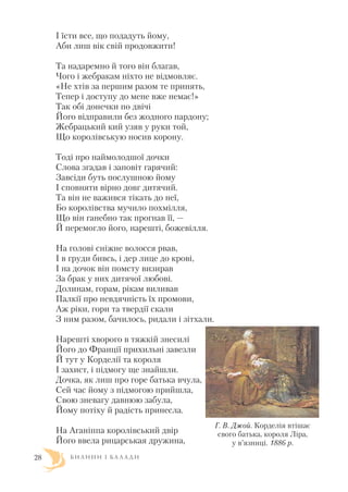 І їсти все, що подадуть йому,
Аби лиш вік свій продовжити!
Та надаремно й того він благав,
Чого і жебракам ніхто не відмовляє.
«Не хтів за першим разом те принять,
Тепер і доступу до мене вже немає!»
Так обі донечки по двічі
Його відправили без жодного пардону;
Жебрацький кий узяв у руки той,
Що королівськую носив корону.
Тоді про наймолодшої дочки
Слова згадав і заповіт гарячий:
Завсіди буть послушною йому
І сповняти вірно довг дитячий.
Та він не важився тікать до неї,
Бо королівства мучило похмілля,
Що він ганебно так прогнав її, —
Й перемогло його, нарешті, божевілля.
На голові сніжне волосся рвав,
І в груди бивсь, і дер лице до крові,
І на дочок він помсту визирав
За брак у них дитячої любові.
Долинам, горам, рікам виливав
Палкії про невдячність їх промови,
Аж ріки, гори та твердії скали
З ним разом, бачилось, ридали і зітхали.
Нарешті хворого в тяжкій знесилі
Його до Франції прихильні завезли
Й тут у Корделії та короля
І захист, і підмогу ще знайшли.
Дочка, як лиш про горе батька вчула,
Сей час йому з підмогою прийшла,
Свою зневагу давнюю забула,
Йому потіху й радість принесла.
На Аганіппа королівський двір
Його ввела рицарськая дружина,
Б И Л И Н И І Б А Л А Д И28
Г. В. Джой. Корделія втішає
свого батька, короля Ліра,
у в’язниці. 1886 р.
 