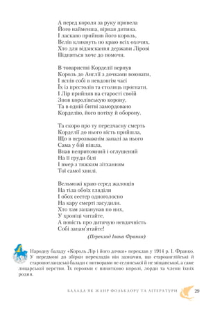А перед короля за руку привела
Його найменша, вірная дитина.
І ласкаво прийняв його король,
Велів кликнуть по краю всіх охочих,
Хто для відзискання держави Лірові
Підняться хоче до помочи.
В товаристві Корделії вернув
Король до Англії з дочками воювати,
І вспів собі в невдовгім часі
Їх із престолів та столиць прогнати.
І Лір прийняв на старості своїй
Знов королівськую корону,
Та в одній битві замордовано
Корделію, його потіху й оборону.
Та скоро про ту передчасну смерть
Корделії до нього вість прийшла,
Що в нерозважнім запалі за нього
Сама у бій пішла,
Впав непритомний і оглушений
На її груди білі
І вмер з тяжким зітханням
Тої самої хвилі.
Вельможі краю серед жалощів
На тіла обоїх гляділи
І обох сестер одноголосно
На кару смерті засудили.
Хто там запанував по них,
У хроніці читайте,
А повість про дитячую невдячність
Собі запам’ятайте!
(Переклад Івана Франка)
Народну баладу «Король Лір і його дочки» переклав у 1914 р. І. Франко.
У передмові до збірки перекладів він зазначив, що староанглійські й
старошотландські балади є витворами не селянської й не міщанської, а саме
лицарської верстви. Їх героями є винятково королі, лорди та члени їхніх
родин.
Б А Л А Д А Я К Ж А Н Р Ф О Л Ь К Л О Р У Т А Л І Т Е Р А Т У Р И 29
 