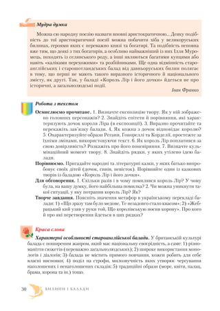 Мудра думка
Можна сю народну поезію назвати вповні аристократичною… Деяку подіб
ність до тої аристократичної поезії можна побачити хіба у великоруських
билинах, героями яких є переважно князі та богатирі. Та подібність неповна
вже тим, що деякі з тих богатирів, а особливо найважніший із них Ілля Муро
мець, походять із селянського роду, а інші являються багатими купцями або
навіть «каліками перехожими» та розбійниками. Ще одна відмінність старо
англійських і старошотландських балад від давньоруських билин полягає
в тому, що перші не мають такого виразного історичного й національного
змісту, як другі. Так, у баладі «Король Лір і його дочки» йдеться не про
історичні, а загальнолюдські події.
Іван Франко
Робота з текстом
Осмислюємо прочитане. 1. Визначте експозицію твору. Як у ній зображе
но головних персонажів? 2. Знайдіть епітети й порівняння, які харак
теризують дочок короля Ліра (в експозиції). 3. Виразно прочитайте та
перекажіть зав’язку балади. 4. Як кожна з дочок відповідає королю?
5. Охарактеризуйте образи Регани, Гонореллі та Корделії, простежте за
їхніми змінами, використовуючи текст. 6. Як король Лір поплатився за
свою довірливість? Розкажіть про його поневіряння. 7. Визначте куль
мінаційний момент твору. 8. Знайдіть рядки, у яких утілено ідею ба
лади.
Порівнюємо. Пригадайте народні та літературні казки, у яких батько випро
бовує своїх дітей (дочок, синів, невісток). Порівняйте один із казкових
творів із баладою «Король Лір і його дочки».
Для обговорення. 1. Скільки разів і в чому помилявся король Лір? У чому
була, на вашу думку, його найбільша помилка? 2. Чи можна уникнути та
кої ситуації, у яку потрапив король Лір? Як?
Творче завдання. Поясніть значення метафор в українському перекладі ба
лади: 1) «Що зразу там було медове, Те незадовго стало квасом»; 2) «Жеб
рацький кий узяв у руки той, Що королівськую носив корону». Про кого
й про які перетворення йдеться в цих рядках?
Краса слова
Характерні особливості староанглійської балади. У британській культурі
балада є поширеним жанром, який має національну своєрідність, а саме: 1) різно
маніття сюжетів (переважно загальнолюдських); 2) широке використання моно
логів і діалогів; 3) балада не містить прямого повчання, кожен робить для себе
власні висновки; 4) поділ на строфи, милозвучність яких утворює чергування
наголошених і ненаголошених складів; 5) традиційні образи (море, квіти, палац,
брама, корона та ін.) тощо.
Б И Л И Н И І Б А Л А Д И30
 