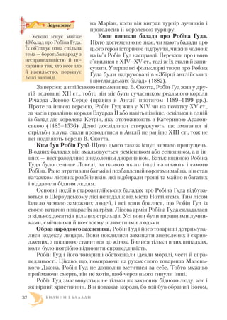 на Маріан, коли він виграв турнір лучників і
проголосив її королевою турніру.
Коли виникли балади про Робіна Гуда.
Ніхто достеменно не знає, чи мають балади про
цього героя історичне підґрунтя, чи жив чоловік
на ім’я Робін Гуд насправді. Перекази про нього
з’явилися в XIV–XV ст., тоді ж їх стали й запи
сувати. Уперше всі фольклорні твори про Робіна
Гуда були надруковані в «Збірці англійських
і шотландських балад» (1882).
За версією англійського письменника В. Скотта, Робін Гуд жив у дру
гій половині XII ст., тобто він міг бути сучасником реального короля
Річарда Левове Серце (правив в Англії протягом 1189–1199 рр.).
Проте за іншою версією, Робін Гуд жив у XIV чи на початку XV ст.,
за часів правління короля Едуарда II або навіть пізніше, оскільки в одній
із балад діє королева Кетрін, яку ототожнюють з Катериною Арагон
ською (1485–1536). Деякі дослідники стверджують, що змагання зі
стрільби з лука стали проводитися в Англії не раніше XIII ст., тож не
всі поділяють версію В. Скотта.
Ким був Робін Гуд? Щодо цього також існує чимало припущень.
В одних баладах він змальовується ремісником або селянином, а в ін
ших — несправедливо знедоленим дворянином. Батьківщиною Робіна
Гуда було селище Локслі, за назвою якого іноді називають і самого
Робіна. Рано втративши батьків і позбавлений ворогами майна, він став
ватажком лісових розбійників, які відбирали гроші та майно в багатих
і віддавали бідним людям.
Основні події в староанглійських баладах про Робіна Гуда відбува
ються в Шервудському лісі неподалік від міста Ноттінгема. Тим лісом
їздило чимало заможних людей, і всі вони боялися, що Робін Гуд із
своєю ватагою покарає їх за гріхи. Лісова армія Робіна Гуда складалася
з кількох десятків вільних стрільців. Усі вони були вправними лучни
ками, сміливими й по своєму шляхетними людьми.
Образ народного захисника. Робін Гуд і його товариші дотримува
лися кодексу лицаря. Вони поклялися захищати знедолених і скрив
джених, з пошаною ставитися до жінок. Билися тільки в тих випадках,
коли було потрібно відновити справедливість.
Робін Гуд і його товариші обстоювали ідеали моралі, честі й спра
ведливості. Цікаво, що, помираючи на руках свого товариша Малень
кого Джона, Робін Гуд не дозволив мститися за себе. Тобто мужньо
приймаючи смерть, він не хотів, щоб через нього гинули інші.
Робін Гуд змальовується не тільки як захисник бідного люду, але і
як вірний християнин. Він поважав короля, бо той був обраний Богом,
Б И Л И Н И І Б А Л А Д И32
Усього існує майже
40 балад про Робіна Гуда.
Їх об’єднує одна спільна
тема — боротьба народу з
несправедливістю й по
карання тих, хто несе зло
й насильство, порушує
Божі заповіді.
Зауважте
 