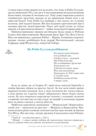і ставав перед своїм правителем на коліно. Але чому ж Робін Гуд напа
дав на священиків? Річ у тім, що в ті часи церковники володіли великими
багатствами, землями й тисячами слуг. Тому деякі священнослужителі
сприймалися простими людьми не як провідники Божої волі, а як
жорстокі багатії. Тому Робін Гуд відбирав у них кошти, як і в інших
вельмож, щоб віддати бідним. Він був відданим християнській вірі й
захищав простих людей християн. Отже, цей герой утілює не тільки
народні, а й християнські цінності — любов, милосердя й справедливість.
Найпопулярнішими героями англійських балад поряд із Робіном
Гудом є його вірні помічники: Маленький Джон, Брат Тук, Вілл Стютлі,
Мач, син мірошника, і дружина Робіна — Маріан. Головними супротив
никами лісових розбійників були шериф Ноттінгемський, єпископ
Герфорда, граф Фітцуолтер, лицар Гай Гізборн.
Як Робін Гуд став розбійником
Хто щастя зичить бідакам
І волелюбний сам,
Сідайте в коло — розповім
Про Робін Гуда вам.
Він за найкращих друзів мав
Знедолених усіх,
А багачів на смерть лякав
Його мисливський ріг.
Тринадцять літ Роб славно жив
У лісовій глуші.
Розбійник долею він був
І лицар у душі.
Було це давно, ще за Генріха ІІ1, який після запеклої боротьби зі
своїми братами зійшов на престол Англії. За тих часів північ країни
вкривали великі заповідні ліси, у яких полювати міг тільки король,
а всім іншим під страхом смерті заборонялося вбити бодай одного
оленя. Ці ліси охороняли королівські лісники, і головний лісничий
у кожному лісі мав таку ж саму владу, як шериф2 в оточеному мурами
місті чи навіть єпископ у своєму абатстві.
Найбільші королівські заповідники — Шервудський і Бернесдейль
ський ліси — прилягали до двох міст — Шервуда та Бернесдейля. Про
тягом кількох років головним лісничим там був один чоловік на ймення
Х’ю Фітзу. Він мав тиху, лагідну дружину й маленького сина Роберта.
Б А Л А Д А Я К Ж А Н Р Ф О Л Ь К Л О Р У Т А Л І Т Е Р А Т У Р И 33
1 Генріх II — англійський король у XIІ ст.
2 Шериф — у деяких країнах виборна або призначувана королем, наприклад в
Англії, службова особа, яка здійснює поліцейські та судові функції.
 