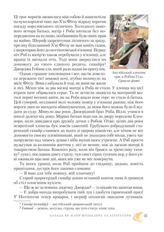 Ці троє ворогів змовилися між собою й нашепотіли
на вухо королеві таке, що Х’ю Фітзу відразу втратив
посаду королівського лісничого. Холодного зимо
вого вечора батька, матір і Роба вигнали без по
передження на вулицю, позбавивши будь яких прав
на майно. Шериф заарештував лісничого за зраду,
про яку бідолашний Х’ю Фітзу не мав навіть гадки,
і запроторив його до ноттінгемської в’язниці. Першу
ніч Роб із матір’ю також перебували у в’язниці, але
вранці їх вигнали геть. Тоді вони звернулися по
допомогу до свого єдиного родича, сквайра1
Джорджа Геймвелла, який радо надав їм притулок.
Однак страшне хвилювання і все, що їм довело
ся пережити тієї зимової ночі, згубно вплинуло на
місіс Фітзу. Вона слабувала й тоді, як вони ще жили
в лісі. Менш ніж за два місяці матері в Роба не стало. У хлопця від цієї
втрати наче обірвалося серце. Та не встигли зацвісти на материній мо
гилі перші весняні квіти, як на Роба впало нове горе: не стало й батька.
Цей суворий, незламної волі чоловік помер у в’язниці раніше, ніж його
вороги змогли вигадати обвинувачення, за яким його можна було б від
дати до суду. Минуло два роки. Двоюрідний брат Роба, Віллі, учився в
школі далеко від дому; Маріан батько відіслав до двору королеви Елео
нори, коли довідався про дружбу дочки з Робом. Отже, цілих два роки
осиротілий хлопець був зовсім самотній. Грубувато добродушний ста
ренький сквайр ставився до нього зі щирою ніжністю, але нічим не міг
допомогти своєму племінникові, який не знаходив собі місця, увесь час
напружено над чимось думав і ніби шукав щось утрачене. А Роб просто
нудьгував за колишнім життям у лісі не менше, ніж за ласкою матері й
товариством батька. Кожного разу, коли він брався за тремтливу тяти
ву2 лука і, пославши довгу стрілу, чув свист сірих гусячих пер, у його уя
ві оживали щасливі дні, яких він уже не міг повернути.
Та якось уранці, коли Роб прийшов до сніданку, дядько, замість
привітання, зустрів його такими словами:
— Я маю для тебе новину, мій хлопчику!
Старий щиросердий сквайр допив останній ковток пива й гримнув
об стіл олов’яним кухлем.
— Що ж це за новина, дядечку Джордж? — із цікавістю запитав юнак.
— Є добра нагода випробувати твій лук і здобути гарненький приз!
У Ноттінгемі тепер ярмарок, і шериф оголосив змагання лучників.
Б А Л А Д А Я К Ж А Н Р Ф О Л Ь К Л О Р У Т А Л І Т Е Р А Т У Р И 35
Англійський хлопчик
грає в Робіна Гуда.
Сучасне фото
1 Сквайр (есквайр) — англійський дворянський титул.
2 Тятива — ремінь, мотузка, струна, що туго стягує кінці лука.
 