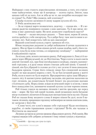 Найкращі з них стануть королівськими лісниками, а того, хто стріля
тиме найвлучніше, чекає ще й нагорода — золота стріла. Звісно, така
цяцька тобі ні до чого. Але ж хіба це не те, що потрібно володарці тво
го серця? Га, Робе? Що скажеш, мій хлопчику?
Сквайр голосно засміявся й знову вдарив кухлем об стіл.
У Роба засвітилися очі.
— За це справді варто позмагатися, дядечку, — сказав він. — Я з ве
ликою радістю поміряюся силами з ким завгодно. Та й про місце ліс
ника я вже давненько мрію. Ви мені дозволите спробувати щастя?
— Авжеж! — палко вигукнув дядько. — Твоя мати, пером їй земля,
хотіла зробити з тебе писарчука. Та я добре бачу: твоє життя мине в зе
леному лісі. Хай пощастить тобі на цих змаганнях!
Важкий олов’яний кухоль утретє гримнув об стіл.
Юнак подякував дядькові за добрі побажання й почав ладнатися в
дорогу. Він не брав із собою ніяких речей, однак подбав, щоб у його ти
сового лука була нова тятива, а в широкому сагайдаку1 — найпряміші
й найдзвінкіші стріли.
За кілька днів, ясного погожого ранку, Роб вирушив із Локслі й по
дався через Шервудський ліс до Ноттінгема. Через плече в нього висів
довгий тисовий лук, при боці погойдувався сагайдак, ущерть наповне
ний стрілами, а в руці юнак міцно стискав дебелий ціпок. Ставний і
гінкий, він був убраний із голови до п’ят у все зелене й ішов швидким,
бадьорим кроком. Серце його співало: юнак був сповнений великих
надій і не мав жодного ворога у світі. Та це був останній ранок у житті
Роба, коли в нього не було ворогів. Продираючись крізь хащі Шервуд
ського лісу й насвистуючи грайливу мелодію, він раптом наскочив на
гурт лісників, що влаштували бучний бенкет під розлогими шатами
столітнього дуба. Перед ними лежав величезний пиріг із м’ясом, і вони
його пожадливо їли, запиваючи кожний кусень густим чорним пивом.
Роб тільки глянув на ватажка лісників і миттю зрозумів, що перед
ним — ворог. Це був той самий чоловік, який незаконно посів батькове
місце головного лісничого й безжально вигнав їхню сім’ю на сніг. Однак
Роб не сказав йому жодного слова й мирно пішов би далі, коли б ва
тажок лісників, промивши горлянку неймовірно великим ковтком пива,
не загорлав у його бік:
— Слово честі, оте хлоп’я вважає себе стрільцем! Куди поспішаєш,
парубче, зі своїм іграшковим луком і стрілами? Їй бо, він чалапає в
Ноттінгем на змагання!
Лісники зустріли ці дотепи громом образливого реготу. Роб скипів. Він
справді вважав себе добрим лучником і тому гнівно гукнув у відповідь:
Б И Л И Н И І Б А Л А Д И36
1 Сагайдак — футляр для лука та стріл.
 