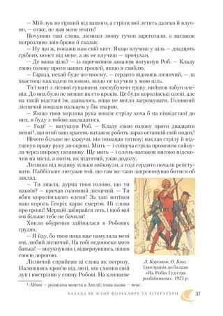 — Мій лук не гірший від вашого, а стріли мої летять далеко й влуч
но, — отже, не вам мене вчити!
Почувши такі слова, лісники знову гучно зареготали, а ватажок
погрозливо звів брови й сказав:
— Ну що ж, покажи нам свій хист. Якщо влучиш у ціль — двадцять
срібних монет від мене, а як не влучиш — прочухан.
— Де ваша ціль? — із гарячковим запалом вигукнув Роб. — Кладу
свою голову проти ваших грошей, якщо я схиблю.
— Гаразд, нехай буде по твоєму, — сердито відповів лісничий, — за
хвастощі накладеш головою, якщо не влучиш у мою ціль.
Тієї миті з лісової гущавини, поскубуючи траву, вийшов табун оле
нів. До них було не менше як сто кроків. Це були королівські олені, але
на такій відстані їм, здавалось, ніщо не могло загрожувати. Головний
лісничий показав пальцем у бік тварин.
— Якщо твоя хирлява рука пошле стрілу хоча б на піввідстані до
них, я буду з тобою закладатись.
— Годі! — вигукнув Роб. — Кладу свою голову проти двадцяти
пенні1, що отой ваш красень ватажок робить зараз останній свій подих!
Нічого більше не кажучи, він помацав тятиву; наклав стрілу й від
тягнув праву руку до скроні. Мить — і співуча стріла променем сяйну
ла через широку галявину. Ще мить — і олень ватажок високо підско
чив на місці, а потім, як підтятий, упав додолу.
Лісники від подиву тільки зойкнули, а тоді сердито почали репету
вати. Найбільше лютував той, що сам же таки запропонував битися об
заклад.
— Ти знаєш, дурна твоя голово, що ти
накоїв? — кричав головний лісничий. — Ти
вбив королівського оленя! За такі витівки
наш король Генріх карає смертю. Ні слова
про гроші! Мерщій забирайся геть, і щоб мої
очі більше тебе не бачили!
Хвиля обурення здійнялася в Робових
грудях.
— Я йду, бо твоя пика вже намуляла мені
очі, любий лісничий. На тобі недоноски мого
батька! — вигукнув він і, відвернувшись, пішов
своєю дорогою.
Лісничий сприйняв ці слова як погрозу.
Налившись кров’ю від люті, він схопив свій
лук і вистрілив у спину Робові. На хлопцеве
Б А Л А Д А Я К Ж А Н Р Ф О Л Ь К Л О Р У Т А Л І Т Е Р А Т У Р И 37
1 Пенні — розмінна монета в Англії; інша назва — пенс.
Л. Корсаков, О. Блох.
Ілюстрація до балади
«Як Робін Гуд став
розбійником». 1975 р.
 