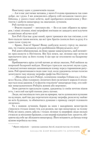 Наостанку один з удовиченків сказав:
— Але в нас досі немає ватажка, у якого б голова працювала так само
добре, як і рука. І ми домовились обрати собі ватажком такого роз
бійника, у якого стане кебети, щоб пробратися непоміченим у Нот
тінгем і здобути винагороду на змаганнях лучників.
Роб скочив на ноги.
— Вчасно сказано! — вигукнув він. — Бо я ж саме зібрався на ярма
рок, і ніякі лісники, ніякі шерифові посіпаки не завадять мені влучити
в самісіньке яблучко цілі!
Хоч Роб і був іще дуже юний, проте тримався він так сміливо, а очі
його палали таким вогнем, що всі троє братів схопили його за руку й в
один голос гукнули:
— Браво, Локслі! Браво! Якщо здобудеш золоту стрілу на змаган
нях, ти станеш ватажком усіх розбійників Шервудського лісу!
Роб довго обмізковував, як йому краще замаскуватись, щоб непоміт
но прослизнути в Ноттінгем. Він був певен, що лісники вже встигли
призначити ціну за його голову й що про це оголошено на базарному
майдані.
Пробиваючись крізь густий натовп до місця змагань, Роб вийшов на
широкий базарний майдан. Повітря стрясали закличні звуки сурм,
і людські потоки швидко заповнювали площу перед старовинною рату
шею. Роб проштовхався сюди саме тоді, коли урядовець почав голосно
зачитувати таку відозву шерифа графства Ноттінгем:
— «Молодик на ім’я Роберт, племінник сквайра Геймвелла з Гейм
велл Холла, убив головного лісничого його величності короля й оголо
шується поза законом. Сто фунтів стерлінгів1 винагороди тому, хто спій
має вищезазначеного Роберта живим або мертвим».
Знов урочисто пролунали сурми, урядовець із своїм почтом пішов
геть, і веселий настрій охопив увесь натовп.
Люди, які поспішали того дня на ярмарок, часто зупинялися купками
на вулицях, щоб іще раз перечитати відозву шерифа, розклеєну майже
по всіх будинках, та обмінятися думками з приводу смерті головного
лісничого.
Та з появою лучників, борців на киях і мандрівних менестрелів
з’явилося стільки нових тем для розмов, що про винагороду за голову
Роба всі якось умить забули, і тільки лісники та шерифові люди пильно
стежили за міськими брамами, а сам шериф підігрівав їхнє завзяття, обі
цяючи від себе ще збільшити винагороду. Його ненависть до батька тепер
цілком перейшла на сина.
Б А Л А Д А Я К Ж А Н Р Ф О Л Ь К Л О Р У Т А Л І Т Е Р А Т У Р И 39
1 Фунт стерлінгів — грошова одиниця Англії, поділяється на сто пенсів.
 