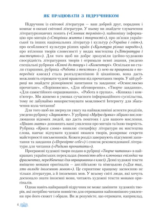 ЯК ПРАЦЮВАТИ З ПІДРУЧНИКОМ
Підручник із світової літератури — ваш добрий друг, порадник і
компас в океані світової літератури. У ньому ви знайдете тлумачення
літературознавчих понять («Словник термінів»), найновішу інформа
цію про митців («Сторінки життя і творчості»), про зв’язки україн
ської та інших національних літератур і культур («Україна і світ»),
про особливості культури різних країн («Культура різних народів»),
про втілення творів словесності у видах мистецтва («Література і
мистецтво»). Для того щоб ви добре зрозуміли ідейно художню
своєрідність літературних творів і отримали певні знання, уведено
спеціальні рубрики «Ключі до твору» і «Коментарі». Оскільки ви ста
ли старшими, рубрика «Робота з текстом» (з нею ви працювали в по
передніх класах) стала розгалуженішою й цікавішою, вона дасть
можливість отримати чудові враження від прочитаних творів. У цій руб
риці ви знайдете різнорівневі запитання та завдання: «Осмислюємо
прочитане», «Порівнюємо», «Для обговорення», «Творче завдання»,
«Для самостійного опрацювання», «Робота в групах», «Книжка і ком
п’ютер». Ми живемо в умовах сучасного інформаційного суспільства,
тому не забуваймо використовувати можливості Інтернету для збага
чення кола читання!
Для того щоб ви звернули увагу на найважливіші аспекти розділів,
уведено рубрику «Зауважте». У рубриці «Мудра думка» зібрано вислов
лювання відомих людей, що дасть поштовх і для вашого мислення.
«Цікаво знати» доповнить ваші уявлення про митців та їхню творчість.
Рубрика «Краса слова» виявляє специфіку літератури як мистецтва
слова, навчає відчувати художні нюанси творів, розкриває секрети
майстерності письменників. Кожен розділ завершують підсумкові запи
тання та завдання («Перевірте себе») і список рекомендованої літера
тури для читання («Радимо прочитати»).
Програмові художні твори подано в рубриці «Творче читання» в най
кращих українських перекладах (повністю або в ключових епізодах чи
фрагментах, передбачених для опрацювання в класі). Деякі художні тексти
вміщено мовами оригіналів — англійською та німецькою («Для тих,
хто володіє іноземною мовою»). Це сприятиме кращому засвоєнню не
тільки літератури, а й іноземних мов. У всьому світі люди, які хочуть
досконало знати іноземні мови, читають художні тексти мовами ори
гіналів.
Однак навіть найкращий підручник не може замінити художніх тво
рів, які потрібно читати повністю для отримання найповнішого уявлен
ня про його сюжет і образи. Ви ж розумієте, що отримати, наприклад,
4
 