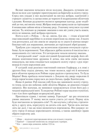 Великі змагання почалися після полудня. Двадцять лучників ви
йшли на поле для турнірів і приготувалися до боротьби за золоту стрілу.
Серед них упадав в око жалюгідний на вигляд жебрак, одягнений у
строкате лахміття, із засмаглими до чорного й подряпаними обличчям
і руками. Копицю рудуватого волосся прикривав каптур, дуже подіб
ний до тих, які носять ченці. Жебрак повільно прокульгав за стрільцями
й неквапливо зайняв місце в їхньому ряду. З натовпу почулися глузливі
вигуки. Та, оскільки за умовами змагання в них міг узяти участь кожен,
ніхто не вимагав, щоб жебрака прогнали.
Пліч о пліч з Робом, — бо це, звісно, був він, — стояв м’язистий
смагляволиций парубійко із зеленою перев’яззю на лівому оці. З нього
теж реготалися, але він зовсім не звертав на те уваги й мовчки випро
бовував свій лук вправними, звичними до стрілецької зброї руками.
Трибуни для глядачів, що величезною підковою оточували стріль
бище, були переповнені. Там зібралася дрібна шляхта й поспільство з
навколишніх сіл і містечок. Усі нетерпляче чекали початку змагань.
У центральній ложі1 сидів кістлявий бундючний шериф, його об
вішана коштовностями дружина й дочка, яка всім своїм виглядом
показувала, що вона сподівається одержати золоту стрілу з рук пере
можця й стати королевою дня.
У сусідній ложі розсівся товстенний єпископ Герфорда, а в ложі з
другого боку сиділа дівчина, чиє темне волосся, карі очі й витончені
риси обличчя примусили Робове серце радісно стрепенутися. То була
Маріан! Вона приїхала погостювати з Лондона від двору королеви й
тепер сором’язливо горнулася до свого батька, графа Хантінгдона.
Якщо й раніше Роб поклав собі будь що завоювати золоту стрілу,
то тепер, коли він побачив любе обличчя Маріан, це рішення стократ
зміцніло. Він відчував, як мимоволі напружуються м’язи його рук у
чеканні вирішальної миті. Та водночас Робове серце шалено стукотіло,
і все тіло його пробирав незрозумілий дрож.
Проспівали сурми, і натовп завмер. Герольди2 ще раз оголосили
умови змагання. У ньому могли взяти участь усі охочі. Першу ціль
буде поставлено за тридцять елів3. Ті, що влучать у яблучко, стріляти
муть у другу ціль, пересунуту на десять елів далі. Третю ціль постав
лять ще далі, і так аж поки визначиться переможець. Він одержує зо
лоту стрілу й посаду королівського лісника, а також завойовує право
обрати королеву дня.
Б И Л И Н И І Б А Л А Д И40
1 Ложа — відділені перегородками місця для кількох глядачів.
2 Герольд — глашатай оповісник на лицарських турнірах.
3 Ель — давня міра довжини, майже 113 см.
 