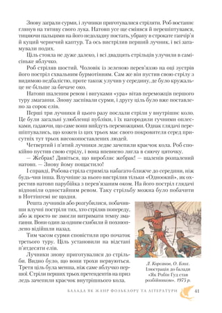 Знову заграли сурми, і лучники приготувалися стріляти. Роб востаннє
глянув на тятиву свого лука. Натовп усе ще сміявся й перешіптувався,
тицяючи пальцями на його недоладну постать, убрану в строкате ганчір’я
й куций чернечий каптур. Та ось вистрілив перший лучник, і всі зата
мували подих.
Ціль стояла не дуже далеко, і всі двадцять стрільців улучили в самі
сіньке яблучко.
Роб стріляв шостий. Чоловік із зеленою перев’яззю на оці зустрів
його постріл схвальним бурмотінням. Сам же він пустив свою стрілу з
видимою недбалістю, проте також улучив у середину, де було кружаль
це не більше за бичаче око.
Натовп шаленим ревом і вигуками «ура» вітав переможців першого
туру змагання. Знову заспівали сурми, і другу ціль було вже поставле
но за сорок елів.
Перші три лучники й цього разу послали стріли у внутрішнє коло.
Це були загальні улюбленці публіки, і їх нагородили гучними оплес
ками, гадаючи, що саме вони вийдуть переможцями. Однак глядачі пере
шіптувались, що кожен із цих трьох має свого покровителя серед при
сутніх тут трьох високопоставлених людей.
Четвертий і п’ятий лучники ледве зачепили краєчок кола. Роб спо
кійно пустив свою стрілу, і вона впевнено лягла в сяючу цяточку.
— Жебрак! Дивіться, що виробляє жебрак! — шаленів розпалений
натовп. — Знову йому пощастило!
І справді, Робова стріла стриміла набагато ближче до середини, ніж
будь чия інша. Влучніше за нього вистрілив тільки «Одноокий», як ох
рестив натовп парубійка з перев’язаним оком. На його постріл глядачі
відповіли одностайним ревом. Таку стрільбу можна було побачити
в Ноттінгемі не щодня.
Решта лучників або розгубилися, побачив
ши влучні постріли тих, хто стріляв попереду,
або ж просто не змогли витримати темпу зма
гання. Вони один за одним схибили й похнюп
лено відійшли назад.
Тим часом сурми сповістили про початок
третього туру. Ціль установили на відстані
п’ятдесяти елів.
Лучники знову приготувалися до стріль
би. Видно було, що вони трохи нервуються.
Третя ціль була менша, ніж саме яблучко пер
шої. Стріли перших трьох претендентів на приз
ледь зачепили краєчок внутрішнього кола.
Б А Л А Д А Я К Ж А Н Р Ф О Л Ь К Л О Р У Т А Л І Т Е Р А Т У Р И 41
Л. Корсаков, О. Блох.
Ілюстрація до балади
«Як Робін Гуд став
розбійником». 1975 р.
 