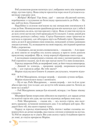 Роб упевненою рукою натягнув лук і, вибравши мить між поривами
вітру, пустив стрілу. Вона співуче пролетіла через поле й уп’ялася в са
місіньку середину цілі.
— Жебрак! Жебрак! Ура йому, ура! — заволав збуджений натовп,
перейшовши з глузування на безоглядну прихильність до Роба. — Ну
що, поб’єш його, Одноокий?
Парубійко із зеленою пов’язкою на оці зневажливо посміхнувся й
став до бою. Невимушеним граційним рухом він натягнув лук і, ніби й
не дивлячись на ціль, пустив крилату стрілу. Вона зі свистом шугнула
до цілі; сотні застиглих очей проводжали її в польоті. І знову дикий рев
натовпу розітнув глибоку тишу. Стріла Одноокого лише трішечки не
влучила в середину, але обчухрала пір’я на Робовій стрілі. Придивив
шись до цілі й зрозумівши свою помилку, невідомий лучник здивовано
знизав плечима. Та, незважаючи на свою поразку, він перший привітав
Роба з перемогою.
— Сподіваюсь, ми ще колись позмагаємося, — сказав він. — А по прав
ді, мені зовсім не потрібна ота золота цяцька; я просто хотів допекти
проклятому шерифові. Що ж, тепер коронуй обраницю свого серця.
І, несподівано повернувшись спиною, він зник у натовпі раніше, ніж
Роб спромігся сказати, що й він при нагоді охоче б із ним позмагався.
Герольд запросив Роба до шерифової ложі, де його чекала винагорода.
— Дивний ти хлопець, — промовив шериф, знервовано кусаючи
губи, — але стріляєш добре. Як тебе звати?
Маріан підсунулася ближче й уважно дослухалась, чекаючи відпо
віді.
— Я Роб Мандрівник, мілорде шериф, — відповів лучник жебрак.
Маріан відхилилася назад і засміялася.
— Ну от що, Робе Мандрівник, — мовив шериф, — хоч ти й не дуже
дбаєш про своє тіло та одяг, але до пуття тебе можна довести. Хочеш до
мене на службу?
— Роб Мандрівник завжди був вільний, мілорде, і не бажає нікому
служити.
Шерифові брови погрозливо зійшлися на переніссі, але заради дочки
та золотої стріли він удав, що пустив відповідь жебрака повз вуха.
— Робе Мандрівник, — сказав він, — ось золота стріла, яка нале
жить кращому лучникові нинішнього дня. І ти виборов цей приз. По
даруй його тій, яка цього справді гідна.
Одразу ж герольд підштовхнув Роба ліктем і майже силоміць по
вернув його до дочки шерифа, яка сиділа з пісною усмішкою на вустах.
Та Роб не звернув на те уваги. Він узяв золоту стрілу й підійшов просто
до ложі, де сиділа прекрасна Маріан.
Б И Л И Н И І Б А Л А Д И42
 