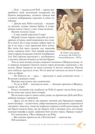 — Леді, — сказав до неї Роб, — прошу вас,
прийміть оцей маленький подарунок від
бідного мандрівника, готового завжди вам
служити найкращими стрілами зі свого са
гайдака.
— Дякую вам, Робе в каптурі, — відпові
ла дівчина, лукаво звівши брівку й устро
мивши сяючу стрілу у своє темне волосся.
Натовп голосно гукав:
— Слава нашій королеві! Слава!
Шериф тільки зиркав спідлоба на голо
дранця лучника, який відмовився від служ
би в нього, без слова подяки забрав приз та
ще й на очах у всіх принизив його дочку.
Він хотів був щось сказати, але чванлива
дочка стримала його. Тоді шериф покликав
свою сторожу й наказав стежити за жебраком.
Але Роб спритно крутнувся і, загубившись
у натовпі, швидко подався до міської брами.
Того ж таки вечора посеред широкої галявини в Шервудському лі
сі навколо яскравого багаття сиділо сорок молодців, одягнених у все
зелене. Вони смажили на вогні оленину й весело гомоніли. Раптом
десь поблизу хруснула гілка. Тієї ж миті всі скочили на ноги й схопи
лися за зброю.
— Не бійтеся, це — друг, — пролунав із хащі дзвінкий голос. —
Я шукаю удовиних синів.
Наперед виступило три удовиченки.
— Та це ж Роб! — вигукнули вони. — Ласкаво просимо в Шервуд
ський ліс, Робе!
Решта лісовиків теж підійшли до Роба й гаряче тисли йому руку,
бо всі вони вже знали його історію.
Після цього один із трьох синів удови, на прізвисько Дебелий Вілл,
вийшов наперед і промовив:
— Друзі, усі ви знаєте, що нашому загонові досі бракувало справж
нього ватажка — шляхетного, добре вихованого, розумного, спритного й
сміливого. Здається, тепер ми знайшли отамана в особі цього юнака. Я і
мої брати сказали йому, що ви оберете собі у ватажки того, хто пошиє
сьогодні шерифа в дурні, здобувши його золоту стрілу. Правду я кажу?
Усі погодилися, і Вілл обернувся до Роба.
— Які новини принесли ви з Ноттінгема? — запитав він.
Роб засміявся.
Б А Л А Д А Я К Ж А Н Р Ф О Л Ь К Л О Р У Т А Л І Т Е Р А Т У Р И 43
Ф. Годвін. Ілюстрація
до балади «Як Робін Гуд
став розбійником». 1975 р.
 