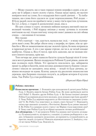 — Можу сказати, що я таки справді пошив шерифа в дурні, а на до
дачу ще й забрав у нього золоту стрілу. Однак щодо приза, ви мусите
повірити мені на слово, бо я подарував його одній дівчині. — Та поба
чивши, що слова його здалися не дуже переконливими, Роб додав: —
Я буду радий, коли ви приймете мене у вашу сім’ю простим лучником.
Бо тут, я бачу, є старші й досвідченіші люди, ніж я.
По цих словах із гурту лісовиків вийшов наперед високий смагля
волиций чоловік, і Роб відразу впізнав у ньому лучника із зеленою
пов’язкою на оці; тільки пов’язку тепер він зняв і дивився на світ обома
очима — сміливими й чесними.
Він сказав:
— Роб у каптурі — так, здається, назвала вас леді, — я можу підтвер
дити ваші слова. Ви добре збили пиху з шерифа, не гірше, ніж це зро
бив би я. Ми не вимагатимемо від вас золотої стріли, бо вона потрапила
в гарненькі ручки. А хто з нас краще стріляє, ви чи я, це нехай покаже
майбутнє. Однак я, Вілл Стютлі, при всіх заявляю, що не визнаю нія
кого іншого ватажка, крім вас.
Того вечора ще довго навколо багаття лунали бадьорі пісні й точи
лися веселі розмови. Ватага подарувала Робінові Гудові ріжок, яким він
мав скликати своїх бійців. Усі врочисто поклялися, що, забираючи
гроші та добро в багатіїв, вони всіляко допомагатимуть бідним і знедо
леним і ніколи не заподіють лиха жінці, — нехай то буде дівчина, за
міжня молодиця чи вдова. Клятву давали під розлогим пишнолистим
деревом, при багрових спалахах полум’я, за доброю вечерею й кухлем
пива. Так Робін Гуд став розбійником.
(Переклад Юрія Юри)
Робота з текстом
Осмислюємо прочитане. 1. Розкажіть про походження й дитячі роки Робіна
Гуда. 2. Назвіть ворогів батька Робіна Гуда. Як вони зруйнували життя
сім’ї Роба? 3. Назвіть друзів Робіна Гуда. 4. Як батько коханої дівчини
Робіна Гуда вирішив розлучити молодих, коли дізнався про їхню дружбу?
5. Чому Робін Гуд вирішив вирушити до Ноттінгема на змагання лучни
ків? 6. Як Робін Гуд помстився за смерть свого батька? 7. Перекажіть
епізод про змагання лучників у Ноттінгемі. Якими були умови змагань?
8. Як Робін Гуд одержав золоту стрілу і як Маріан стала королевою дня?
9. Чому саме Робіна Гуда було обрано ватажком лісових розбійників?
Для обговорення. 1. У які моменти Робін Гуд виявив свої чесноти: а) відва
гу; б) винахідливість; в) вірність у коханні; г) уміння розбиратися в лю
дях; ґ) бажання захищати знедолених; д) скромність; е) шанобливість до
простих людей; є) гідність? Наведіть відповідні цитати. 2. Знайдіть у тек
сті всі імена Робіна Гуда. Поясніть їх.
Б И Л И Н И І Б А Л А Д И44
 