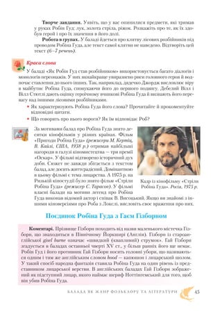 Творче завдання. Уявіть, що у вас опинилися предмети, які тримав
у руках Робін Гуд: лук, золота стріла, ріжок. Розкажіть про те, як їх здо
був герой і про їх значення в його долі.
Робота в групах. У баладі йдеться про клятву лісових розбійників під
проводом Робіна Гуда, але текст самої клятви не наведено. Відтворіть цей
текст (6–7 речень).
Краса слова
У баладі «Як Робін Гуд став розбійником» використовується багато діалогів і
монологів персонажів. У них якнайкраще увиразнено риси головного героя й вод
ночас ставлення до нього інших. Так, наприклад, дядечко Джордж висловлює віру
в майбутнє Робіна Гуда, спонукаючи його до першого подвигу. Дебелий Вілл і
Вілл Стютлі дають оцінку героїчному вчинкові Робіна Гуда й визнають його пере
вагу над іншими лісовими розбійниками.
• Як характеризують Робіна Гуда його слова? Прочитайте й прокоментуйте
відповідні цитати.
• Що говорять про нього вороги? Як їм відповідає Роб?
За мотивами балад про Робіна Гуда знято де
сятки кінофільмів у різних країнах. Фільм
«Пригоди Робіна Гуда» (режисери М. Кертіц,
В. Кайлі, США, 1938 р.) отримав найбільші
нагороди в галузі кіномистецтва — три премії
«Оскар». У фільмі відтворено історичний дух
доби. Сюжет не завжди збігається з текстом
балад, але досить життєрадісний. Домінантною
в цьому фільмі є тема лицарства. А 1975 р. на
Ризькій кіностудії було знято фільм «Стріли
Робіна Гуда» (режисер С. Тарасов). У фільмі
власні балади на мотиви легенд про Робіна
Гуда виконав відомий актор і співак В. Висоцький. Якщо ви знайомі з ін
шими кіноверсіями про Роба з Локслі, висловіть своє враження про них.
Поєдинок Робіна Гуда з Гаєм Гізборном
Коментарі. Прізвище Гізборн походить від назви маленького містечка Гіз
борн, що знаходиться в Північному Йоркширі (Англія). Гізборн із староан
глійської gisel burne означає «швидкий (квапливий) струмок». Гай Гізборн
згадується в баладах останньої чверті XV ст., у більш ранніх його ще немає.
Робін Гуд і його противник Гай Гізборн носять головні убори, що називають
ся одним і тим же англійським словом hood — капюшон і лицарський шолом.
У такий спосіб народна фантазія ставила Робіна Гуда на один рівень із пред
ставником лицарської верстви. В англійських баладах Гай Гізборн зображе
ний як підступний лицар, якого наймає шериф Ноттінгемський для того, щоб
він убив Робіна Гуда.
Б А Л А Д А Я К Ж А Н Р Ф О Л Ь К Л О Р У Т А Л І Т Е Р А Т У Р И 45
Кадр із кінофільму «Стріли
Робіна Гуда». Росія, 1975 р.
 