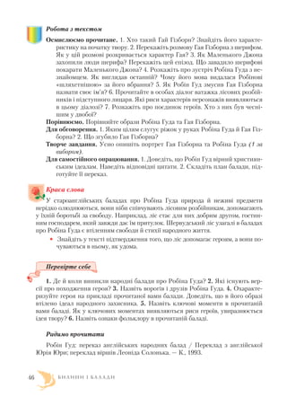 Робота з текстом
Осмислюємо прочитане. 1. Хто такий Гай Гізборн? Знайдіть його характе
ристику на початку твору. 2. Перекажіть розмову Гая Гізборна з шерифом.
Як у цій розмові розкривається характер Гая? 3. Як Маленького Джона
захопили люди шерифа? Перекажіть цей епізод. Що завадило шерифові
покарати Маленького Джона? 4. Розкажіть про зустріч Робіна Гуда з не
знайомцем. Як виглядав останній? Чому його мова видалася Робінові
«шляхетнішою» за його вбрання? 5. Як Робін Гуд змусив Гая Гізборна
назвати своє ім’я? 6. Прочитайте в особах діалог ватажка лісових розбій
ників і підступного лицаря. Які риси характерів персонажів виявляються
в цьому діалозі? 7. Розкажіть про поєдинок героїв. Хто з них був чесні
шим у двобої?
Порівнюємо. Порівняйте образи Робіна Гуда та Гая Гізборна.
Для обговорення. 1. Яким цілям слугує ріжок у руках Робіна Гуда й Гая Гіз
борна? 2. Що згубило Гая Гізборна?
Творче завдання. Усно опишіть портрет Гая Гізборна та Робіна Гуда (1 за
вибором).
Для самостійного опрацювання. 1. Доведіть, що Робін Гуд вірний християн
ським ідеалам. Наведіть відповідні цитати. 2. Складіть план балади, під
готуйте її переказ.
Краса слова
У староанглійських баладах про Робіна Гуда природа й неживі предмети
нерідко олюднюються, вони ніби співчувають лісовим розбійникам, допомагають
у їхній боротьбі за свободу. Наприклад, ліс стає для них добрим другом, гостин
ним господарем, який завжди дає їм притулок. Шервудський ліс узагалі в баладах
про Робіна Гуда є втіленням свободи й стихії народного життя.
• Знайдіть у тексті підтвердження того, що ліс допомагає героям, а вони по
чуваються в ньому, як удома.
Перевірте себе
1. Де й коли виникли народні балади про Робіна Гуда? 2. Які існують вер
сії про походження героя? 3. Назвіть ворогів і друзів Робіна Гуда. 4. Охаракте
ризуйте героя на прикладі прочитаної вами балади. Доведіть, що в його образі
втілено ідеал народного захисника. 5. Назвіть ключові моменти в прочитаній
вами баладі. Як у ключових моментах виявляються риси героїв, увиразнюється
ідея твору? 6. Назвіть ознаки фольклору в прочитаній баладі.
Радимо прочитати
Робін Гуд: переказ англійських народних балад / Переклад з англійської
Юрія Юри; переклад віршів Леоніда Солонька. — К., 1993.
Б И Л И Н И І Б А Л А Д И46
 