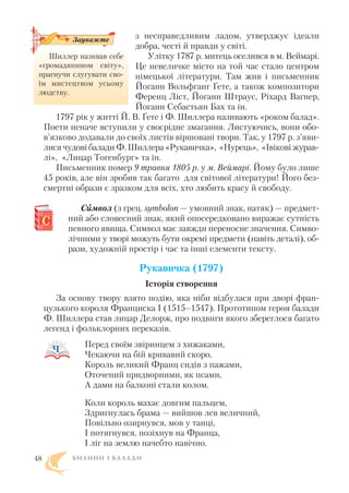 з несправедливим ладом, утверджує ідеали
добра, честі й правди у світі.
Улітку 1787 р. митець оселився в м. Веймарі.
Це невеличке місто на той час стало центром
німецької літератури. Там жив і письменник
Йоганн Вольфганг Ґете, а також композитори
Ференц Ліст, Йоганн Штраус, Ріхард Вагнер,
Йоганн Себастьян Бах та ін.
1797 рік у житті Й. В. Ґете і Ф. Шиллера називають «роком балад».
Поети неначе вступили у своєрідне змагання. Листуючись, вони обо
в’язково додавали до своїх листів віршовані твори. Так, у 1797 р. з’яви
лися чудові балади Ф. Шиллера «Рукавичка», «Нурець», «Івікові журав
лі», «Лицар Тогенбург» та ін.
Письменник помер 9 травня 1805 р. у м. Веймарі. Йому було лише
45 років, але він зробив так багато для світової літератури! Його без
смертні образи є зразком для всіх, хто любить красу й свободу.
Сиимвол (з грец. symbolon — умовний знак, натяк) — предмет
ний або словесний знак, який опосередковано виражає сутність
певного явища. Символ має завжди переносне значення. Симво
лічними у творі можуть бути окремі предмети (навіть деталі), об
рази, художній простір і час та інші елементи тексту.
Рукавичка (1797)
Історія створення
За основу твору взято подію, яка ніби відбулася при дворі фран
цузького короля Франциска I (1515–1547). Прототипом героя балади
Ф. Шиллера став лицар Делорж, про подвиги якого збереглося багато
легенд і фольклорних переказів.
Перед своїм звіринцем з хижаками,
Чекаючи на бій кривавий скоро,
Король великий Франц сидів з пажами,
Оточений придворними, як псами,
А дами на балконі стали колом.
Коли король махає довгим пальцем,
Здригнулась брама — вийшов лев величний,
Повільно озирнувся, мов у танці,
І потягнувся, позіхнув на Франца,
І ліг на землю начебто навічно.
Б И Л И Н И І Б А Л А Д И48
Шиллер називав себе
«громадянином світу»,
прагнучи слугувати сво
їм мистецтвом усьому
людству.
Зауважте
 