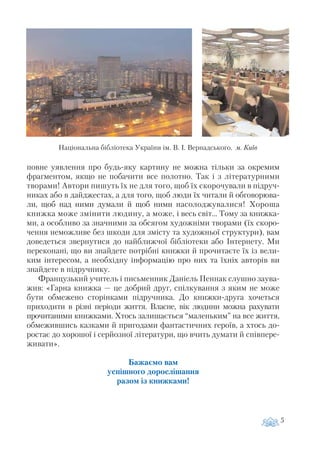 повне уявлення про будь яку картину не можна тільки за окремим
фрагментом, якщо не побачити все полотно. Так і з літературними
творами! Автори пишуть їх не для того, щоб їх скорочували в підруч
никах або в дайджестах, а для того, щоб люди їх читали й обговорюва
ли, щоб над ними думали й щоб ними насолоджувалися! Хороша
книжка може змінити людину, а може, і весь світ… Тому за книжка
ми, а особливо за значними за обсягом художніми творами (їх скоро
чення неможливе без шкоди для змісту та художньої структури), вам
доведеться звернутися до найближчої бібліотеки або Інтернету. Ми
переконані, що ви знайдете потрібні книжки й прочитаєте їх із вели
ким інтересом, а необхідну інформацію про них та їхніх авторів ви
знайдете в підручнику.
Французький учитель і письменник Даніель Пеннак слушно заува
жив: «Гарна книжка — це добрий друг, спілкування з яким не може
бути обмежено сторінками підручника. До книжки друга хочеться
приходити в різні періоди життя. Власне, вік людини можна рахувати
прочитаними книжками. Хтось залишається “маленьким” на все життя,
обмежившись казками й пригодами фантастичних героїв, а хтось до
ростає до хорошої і серйозної літератури, що вчить думати й співпере
живати».
Бажаємо вам
успішного дорослішання
разом із книжками!
5
Національна бібліотека України ім. В. І. Вернадського. м. Київ
 