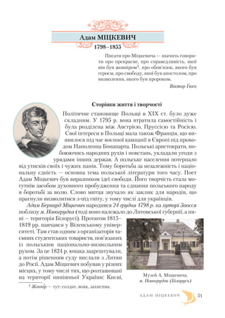 А Д А М М І Ц К Е В И Ч 51
Адам МІЦКЕВИЧ
1798–1855
Писати про Міцкевича — значить говори
ти про прекрасне, про справедливість, якої
він був жовніром1, про обов’язок, якого був
героєм, про свободу, якої був апостолом, про
визволення, якого був пророком.
Віктор Ґюґо
Сторінки життя і творчості
Політичне становище Польщі в XIX ст. було дуже
складним. У 1795 р. вона втратила самостійність і
була розділена між Австрією, Пруссією та Росією.
Свої інтереси в Польщі мала також Франція, що ви
явилося під час воєнної кампанії в Європі під прово
дом Наполеона Бонапарта. Польські аристократи, по
боюючись народних рухів і повстань, укладали угоди з
урядами інших держав. А польське населення потерпало
від утисків своїх і чужих панів. Тому боротьба за незалежність і націо
нальну єдність — основна тема польської літератури того часу. Поет
Адам Міцкевич був виразником ідеї свободи. Його творчість стала мо
гутнім засобом духовного пробудження та єднання польського народу
в боротьбі за волю. Слово митця звучало як заклик для народів, що
прагнули визволитися з під гніту, у тому числі для українців.
Адам Бернард Міцкевич народився 24 грудня 1798 р. на хуторі Заосся
поблизу м. Новогрудка (тоді воно належало до Литовської губернії, а ни
ні — територія Білорусі). Протягом 1815–
1819 рр. навчався у Віленському універ
ситеті. Там став одним з організаторів та
ємних студентських товариств, пов’язаних
із польським національно визвольним
рухом. За це 1824 р. юнака заарештували,
а потім рішенням суду вислали з Литви
до Росії. Адам Міцкевич побував у різних
місцях, у тому числі тих, що розташовані
на території нинішньої України: Києві,
1 Жовнір — тут: солдат, вояк, захисник.
Музей А. Міцкевича.
м. Новогрудок (Білорусь)
 