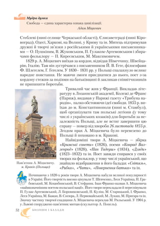 Стеблеві (нині селище Черкаської області), Єлисаветграді (нині Кіро
воград), Одесі, Харкові, на Волині, у Криму та ін. Митець підтримував
дружні й творчі зв’язки з російськими й українськими письменника
ми — О. Пушкіним, В. Жуковським, П. Гулаком Артемовським і збира
чами фольклору — П. Киреєвським, М. Максимовичем.
1829 р. А. Міцкевич виїхав за кордон, відвідав Німеччину, Швейца
рію, Італію. Там він зустрічався з письменником Й. В. Ґете, філософами
Ф. Шлегелем, Г. Гегелем. У 1830– 1831 рр. у Польщі спалахнуло велике
народне повстання. Не маючи змоги приєднатися до нього, поет з за
кордону стежив за подіями на батьківщині й закликав співвітчизників
не припиняти боротьби.
Тривалий час жив у Франції. Викладав літе
ратуру в Лозаннській академії, Колежі де Франс
(Париж), видавав у Парижі газету «Трибуна на
родів», палко обстоюючи ідеї свободи. 1855 р. ви
їхав до м. Константинополя (нині м. Стамбул),
щоб організувати там польські легіони (у тому
числі з українських козаків) для боротьби за не
залежність Польщі, але не встиг завершити цю
справу — помер від хвороби 26 листопада 1855 р.
Згодом прах А. Міцкевича було перевезено до
Польщі й поховано в м. Кракові.
Найвідоміші твори А. Міцкевича — збірка
«Кримські сонети» (1826), поеми «Конрад Вал
ленрод» (1828), «Пан Тадеуш» (1834), «Дзяди»
(1823–1832) та ін. Поет завжди спирався у своїх
творах на фольклор, у тому числі український, що
знайшло відображення в його баладах «Світязь»,
«Рибка», «Чати», «Повернення батька» та ін.
Починаючи з 1820 х років твори А. Міцкевича набули великої популярності
в Україні. Його творчість високо цінували Т. Шевченко, Леся Українка, П. Гра
бовський, М. Коцюбинський, В. Стефаник. Іван Франко назвав А. Міцкевича
«найвизначнішим поетом польської нації». Його твори перекладали й переспівували
П. Гулак Артемовський, Л. Боровиковський, П. Куліш, М. Старицький, І. Франко,
Леся Українка, М. Бажан, В. Сосюра, Л. Первомайський, М. Лукаш, М. Пригара та ін.
Значну частину творчої спадщини А. Міцкевича переклав М. Рильський. У 1904 р.
у Львові споруджено пам’ятник митцю (скульптор А. Попель).
Б И Л И Н И І Б А Л А Д И52
Пам’ятник А. Міцкевичу.
м. Краків (Польща)
Мудра думка
Свобода — єдина характерна ознака цивілізації.
Адам Міцкевич
 