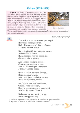 Світязь (1820–1821)
Коментарі. Озеро Світязь — одне з найпре
красніших місць України, яке знаходиться у Волин
ській області. За різних часів територія, на якій
воно розташоване, належала до Білорусі, Литви,
Польщі. Зі Світязем пов’язано багато легенд, пере
казів, повір’їв. За основу своєї балади А. Міцкевич
узяв легенду, згідно з якою колись багате місто
заховалося під землю й воду, а його мешканці пе
ретворилися на водорості, що карали чужинців.
Так небесні сили допомогли народові уникнути рабства, не стати на коліна пе
ред поневолювачами.
Михайлові Верещаку1
Хто, в Новогрудськім мандруючи краї,
Прагне на все надивитись,
Хай у Плужинськім2 бору побуває,
Гляне на озеро Світязь.
В пущі дрімучій розкинулись води —
Ясна і чиста рівнина,
Пуща їх тінню густою обводить,
Озеро — ніби крижина.
А як нічною проїдеш порою —
Станеш, затримавши подих:
Зорі побачиш вгорі й під собою,
Місяць у небі і в водах.
Чи то із небом злилися безодні,
Водяна дика пустеля,
А чи склепіння у сяйві холоднім
Небо, ввігнувшися, стеле?
Ген береги, мов розтали поволі,
Сяєвом срібним повиті,
Наче ти в синім пливеш видноколі,
В тихій бездонній блакиті.
Вабить це озеро, тихе й погоже,
В пітьмі чаруючи очі;
А Д А М М І Ц К Е В И Ч 53
Озеро Світязь
1 Михайло Верещак — брат коханої А. Міцкевича, Марилі Верещак.
2 Плужини — маєток, де проживав Михайло Верещак.
 