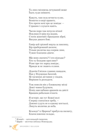 Та лиш сміливець нечуваний може
Їхать туди опівночі.
Кажуть, там сила нечиста гуляє,
Бенкети в озері править.
Хто проти ночі про це повідає —
Страшно і слухати навіть.
Часом пори там почуєш нічної
Поклики й грім під водою,
Стогін жіночий і брязкання зброї,
Вигуки дикого бою.
Гамір цей грізний вщуха за хвилину,
Бір прибережний шепоче,
Тільки молитва над озером лине,
Тужне благання дівоче.
Що воно значить? I хто відгадає?
Хто ту безодню прогляне?
Різне про теє народ повідає,
Правди ж не знають селяни.
Дідичів Світязя славних нащадок,
Пан у Плужинах багатий,
Ці таємниці діставши у спадок,
Вирішив їх розгадати.
Тож повелів він у ближньому місці
Довгі човни будувати,
Невід завглибшки аршинів на двісті
Кращим рибалкам в’язати.
Я остеріг, що тут Божої волі
Спершу спитатися треба, —
Дзвони гудуть не в одному костьолі,
Линуть молитви до неба.
Ксьондз1 із Цирина2 прибув на посвяту,
Благословення складає,
Б И Л И Н И І Б А Л А Д И54
1 Ксьондз — католицький священик.
2 Цирин — містечко поблизу Новогрудка.
 