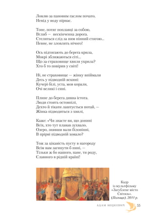 Ловлю за пановим гаслом почато,
Невід у воду пірнає.
Тоне, потяг поплавці за собою,
Вглиб — нескінченна дорога.
Стелиться слід за ним пінний стягою...
Певне, не зловлять нічого!
Ось підтягають до берега крила,
Мокрі зближаються сіті...
Що за страховище хвиля укрила?
Хто б то повірив у світі!
Ні, не страховище — жінку впіймали
Десь у підводній яскині:
Кучері білі, уста, мов корали,
Очі великі і сині.
Плине до берега дивна істота.
Люди стоять остовпілі,
Дехто й тікати лаштується потай, —
Жінка підводиться з хвилі,
Каже: «Чи знаєте ви, що донині
Всіх, хто тут плавав зухвало,
Озеро, знявши вали білопінні,
В прірві підводній ховало?
Тож за цікавість пусту в нагороду
Всім вам загинути б нині, —
Тільки ж бо нашого, пане, ти роду,
Славного в рідній країні!
А Д А М М І Ц К Е В И Ч 55
Кадр
із мультфільму
«Загублене місто
Світязь».
(Польща). 2011 р.
 