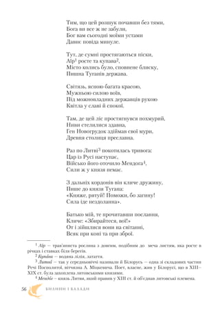 Тим, що цей розшук почавши без тями,
Бога ви все ж не забули,
Бог вам сьогодні моїми устами
Давнє повіда минуле.
Тут, де сумні простягаються піски,
Аїр1 росте та купава2,
Місто колись було, сповнене блиску,
Пишна Туганів держава.
Світязь, ясною багата красою,
Мужньою силою воїв,
Під можновладних державців рукою
Квітла у славі й спокої.
Там, де цей ліс простягнувся похмурий,
Ниви стелилися здавна,
Ген Новогрудок здіймав свої мури,
Древня столиця преславна.
Раз по Литві3 покотилась тривога:
Цар із Русі наступає,
Військо його оточило Мендога4,
Сили ж у князя немає.
З дальніх кордонів він кличе дружину,
Пише до князя Тугана:
«Княже, рятуй! Поможи, бо загину!
Сила іде нездоланна».
Батько мій, те прочитавши послання,
Кличе: «Збирайтеся, вої!»
От і зійшлися вони на світанні,
Всяк при коні та при зброї.
Б И Л И Н И І Б А Л А Д И56
1 Аїр — трав’яниста рослина з довгим, подібним до меча листям, яка росте в
річках і ставках біля берегів.
2 Купава — водяна лілія, латаття.
3 Литва — так у середньовіччі називали й Білорусь — одна зі складових частин
Речі Посполитої, вітчизна А. Міцкевича. Поет, власне, жив у Білорусі, що в XIII–
XIX ст. була захоплена литовськими князями.
4 Мендог – князь Литви, який правив у XIII ст. й об’єднав литовські племена.
 