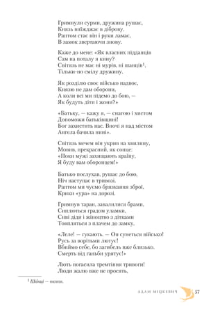 Гримнули сурми, дружина рушає,
Князь виїжджає в діброву.
Раптом стає він і руки ламає,
В замок звертаючи знову.
Каже до мене: «Як власних підданців
Сам на поталу я кину?
Світязь не має ні мурів, ні шанців1,
Тільки но смілу дружину.
Як розділю своє військо надвоє,
Князю не дам оборони,
А коли всі ми підемо до бою, —
Як будуть діти і жони?»
«Батьку, — кажу я, — снагою і хистом
Допоможи батьківщині!
Бог захистить нас. Вночі я над містом
Ангела бачила нині».
Світязь мечем він укрив на хвилину,
Мовив, прекрасний, як сонце:
«Поки мужі захищають країну,
Я буду вам оборонцем!»
Батько послухав, рушає до бою,
Ніч наступає в тривозі.
Раптом ми чуємо брязкання зброї,
Крики «ура» на дорозі.
Гримнув таран, завалилися брами,
Сиплються градом уламки,
Сиві діди і жіноцтво з дітками
Товпляться з плачем до замку.
«Леле! — гукають. — Он сунеться військо!
Русь за ворітьми лютує!
Вбиймо себе, бо загибель вже близько.
Смерть від ганьби урятує!»
Лють погасила тремтіння тривоги!
Люди жалю вже не просять,
А Д А М М І Ц К Е В И Ч 57
1 Шанці — окопи.
 