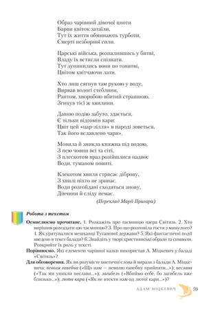 Образ чарівний дівочої цноти
Барви квіток затаїли,
Тут їх життя обминають турботи,
Смерті незборної сили.
Царські війська, розпалившись у битві,
Владу їх встигли спізнати.
Тут зупинились вони по гонитві,
Цвітом квітчаючи лати.
Хто лиш сягнув там рукою у воду,
Вирвав вологі стеблини,
Раптом, хворобою вбитий страшною,
Згинув тієї ж хвилини.
Давню подію забуто, здається,
Є тільки відгомін кари:
Цвіт цей «цар зілля» в народі зоветься,
Так його вславлено чари».
Мовила й зникла княжна під водою,
З нею човни всі та сіті,
З плескотом враз розійшлися надвоє
Води, туманом повиті.
Клекотом хвиля стрясає діброву,
З хвилі ніхто не зринає.
Води розгойдані сходяться знову,
Дівчини й сліду немає.
(Переклад Марії Пригари)
Робота з текстом
Осмислюємо прочитане. 1. Розкажіть про таємницю озера Світязь. 2. Хто
вирішив розгадати цю таємницю? 3. Про що розповіла гостя з минулого?
4. Як урятувалися мешканці Туганової держави? 5. Які фантастичні події
введено в текст балади? 6. Знайдіть у творі християнські образи та символи.
Розкрийте їх роль у тексті.
Порівнюємо. Які елементи чарівної казки використав А. Міцкевич у баладі
«Світязь»?
Для обговорення. Як ви розумієте поетичні слова й вирази з балади А. Міцке
вича: неволя ганебна («Що нам — неволю ганебну прийняти...»); неслава
(«Так ми уникли неслави...»); загибель («Вбиймо себе, бо загибель вже
близько...»); люта кара («Як не втекти нам од лютої кари...»)?
А Д А М М І Ц К Е В И Ч 59
 