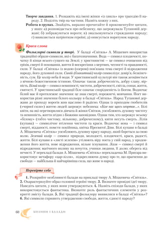 Творче завдання. 1. Розкажіть від імені жінки «із хвиль» про трагедію її на
роду. 2. Поділіть твір на частини. Назвіть кожну з них.
Робота в групах. Знайдіть, виразно прочитайте й прокоментуйте цитати,
у яких: а) розповідається про небезпеку, що загрожувала Тугановій дер
жаві; б) зображуються вороги; в) змальовуються страждання народу;
г) виявляється патріотизм героїні; д) описується порятунок народу.
Краса слова
Фольклорні символи у творі. У баладі «Світязь» А. Міцкевич використав
традиційні образи символи, які є багатозначними. Вода — символ плодючості, по
чатку й кінця всього сущого на Землі; у християнстві — це символ очищення від
гріхів, смерті й поховання, життя й воскресіння з мертвих, чесності та правдивості,
сили. У баладі «Світязь» із водою (озером) пов’язана тема смерті й відродження
народу, його духовної сили. Синій (блакитний) колір символізує довір’я, безкінеч
ність, сум. Це колір неба й води. У християнській культурі він також асоціюється
з вічною божественною істиною. Означає також доброчесність, добру славу, вір
ність. Білий колір — символ невинності, чистоти, доброчесності, світла, сонця, життя,
святості. У християнській традиції біле означає спорідненість із Богом. Водночас
білий має й протилежне значення: це знак смерті, порожнечі, мовчання. Поет ви
користав різні значення білого кольору в баладі «Світязь». Народ Туганової дер
жави до приходу ворогів жив щасливо й радісно. Однак із приходом гнобителів
(«чорної сили») життю людей загрожує небезпека: «Біле нас щось огортає…». Білі
квіти, на які перетворилися дівчата й жінки Світязя, уособлюють духовну чистоту
та невинність, життя згідно з Божими заповідями. Однак тим, хто загрожує всьому
«білому» (тобто чистому, вільному, доброчесному), квіти несуть смерть. Лілія
(купава) — символічне втілення чистоти та краси. Водночас вона — і символ
смерті, відданості, помсти покійника, квітка Пресвятої Діви. Білі купави в баладі
А. Міцкевича «Світязь» уособлюють духовну красу народу, який бореться за свою
волю. Зелений колір — символ природи, молодості, плодючості, краси, радості,
життя. Білі купави в «листі зеленім» утілюють віру поета у свій народ, у продов
ження його життя, нове відродження, вільне існування. Зілля — символ смерті й
відродження; магічного впливу на почуття, учинки людини, її долю; оберега від
нечисті. У перекладі балади А. Міцкевича «Світязь» перекладачка М. Пригара ви
користовує метафору «цар зілля», підкреслюючи думку про те, що прагнення до
свободи — найбільша й найчарівніша сила, що живе в народі.
Перевірте себе
1. Розкрийте особливості балади на прикладі твору А. Міцкевича «Світязь».
2. Охарактеризуйте образ головної героїні твору. 3. Визначте провідні ідеї твору.
Наведіть цитати, у яких вони утверджуються. 4. Назвіть епізоди балади, у яких
використовується фантастика. Визначте роль фантастичних елементів у роз
критті змісту балади. 5. Які традиції фольклору виявилися в баладі «Світязь»?
6. Які символи сприяють утвердженню свободи, життя, єдності народу?
Б И Л И Н И І Б А Л А Д И60
 