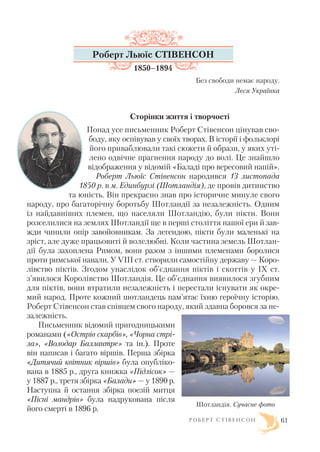 Р О Б Е Р Т С Т І В Е Н С О Н 61
Роберт Льюїс СТІВЕНСОН
1850–1894
Без свободи немає народу.
Леся Українка
Сторінки життя і творчості
Понад усе письменник Роберт Стівенсон цінував сво
боду, яку оспівував у своїх творах. В історії і фольклорі
його приваблювали такі сюжети й образи, у яких уті
лено одвічне прагнення народу до волі. Це знайшло
відображення у відомій «Баладі про вересовий напій».
Роберт Льюїс Стівенсон народився 13 листопада
1850 р. в м. Единбурзі (Шотландія), де провів дитинство
та юність. Він прекрасно знав про історичне минуле свого
народу, про багаторічну боротьбу Шотландії за незалежність. Одним
із найдавніших племен, що населяли Шотландію, були пікти. Вони
розселилися на землях Шотландії ще в перші століття нашої ери й зав
жди чинили опір завойовникам. За легендою, пікти були маленькі на
зріст, але дуже працьовиті й волелюбні. Коли частина земель Шотлан
дії була захоплена Римом, вони разом з іншими племенами боролися
проти римської навали. У VIII ст. створили самостійну державу — Коро
лівство піктів. Згодом унаслідок об’єднання піктів і скоттів у IX ст.
з’явилося Королівство Шотландія. Це об’єднання виявилося згубним
для піктів, вони втратили незалежність і перестали існувати як окре
мий народ. Проте кожний шотландець пам’ятає їхню героїчну історію.
Роберт Стівенсон став співцем свого народу, який здавна боровся за не
залежність.
Письменник відомий пригодницькими
романами («Острів скарбів», «Чорна стрі
ла», «Володар Баллантре» та ін.). Проте
він написав і багато віршів. Перша збірка
«Дитячий квітник віршів» була опубліко
вана в 1885 р., друга книжка «Підлісок» —
у 1887 р., третя збірка «Балади» — у 1890 р.
Наступна й остання збірка поезій митця
«Пісні мандрів» була надрукована після
його смерті в 1896 р.
Шотландія. Сучасне фото
 