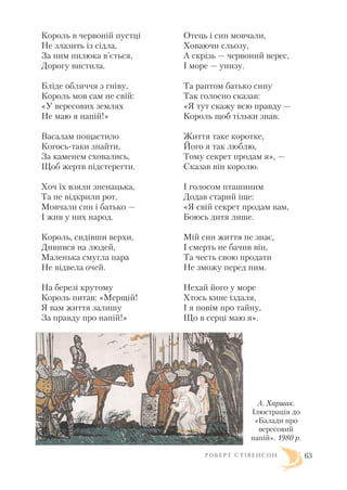 Король в червоній пустці
Не злазить із сідла,
За ним пилюка в’ється,
Дорогу вистила.
Бліде обличчя з гніву,
Король мов сам не свій:
«У вересових землях
Не маю я напій!»
Васалам пощастило
Когось таки знайти,
За каменем сховались,
Щоб жертв підстерегти.
Хоч їх взяли зненацька,
Та не відкрили рот,
Мовчали син і батько —
І жив у них народ.
Король, сидівши верхи,
Дивився на людей,
Маленька смугла пара
Не відвела очей.
На березі крутому
Король питав: «Мерщій!
Я вам життя залишу
За правду про напій!»
Отець і син мовчали,
Ховаючи сльозу,
А скрізь — червоний верес,
І море — унизу.
Та раптом батько сину
Так голосно сказав:
«Я тут скажу всю правду —
Король щоб тільки знав.
Життя таке коротке,
Його я так люблю,
Тому секрет продам я», —
Сказав він королю.
І голосом пташиним
Додав старий іще:
«Я свій секрет продам вам,
Боюсь дитя лише.
Мій син життя не знає,
І смерть не бачив він,
Та честь свою продати
Не зможу перед ним.
Нехай його у море
Хтось кине іздаля,
І я повім про тайну,
Що в серці маю я».
Р О Б Е Р Т С Т І В Е Н С О Н 63
А. Харшак.
Ілюстрація до
«Балади про
вересовий
напій». 1980 р.
 