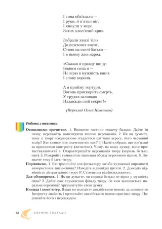 І сина обв’язали —
І руки, й п’ятки ніг,
І кинули у море.
Затих хлоп’ячий крик.
Забрали хвилі тіло
До неземних висот,
Стояв на скелі батько —
І в ньому жив народ.
«Сказав я правду щиру:
Боявся сина я —
Не вірю в мужність юних
І слову короля.
А я прийму тортури.
Вогонь прискорить смерть,
У грудях залишаю
Назавжди свій секрет!»
(Переклад Ольги Ніколенко)
Робота з текстом
Осмислюємо прочитане. 1. Визначте частини сюжету балади. Дайте їм
назву, перекажіть, коментуючи вчинки персонажів. 2. Як ви думаєте,
чому у творі неодноразово згадується цвітіння вересу, його червоний
колір? Яке символічне значення він має? 3. Назвіть образи, що пов’язані
за принципом контрасту (антитези). Чому, на вашу думку, вони про
тиставляються? 4. Охарактеризуйте персонажів твору (король, батько,
син). 5. Розкрийте символічне значення образу вересового напою. 6. Ви
значте тему й ідею твору.
Порівнюємо. 1. Які традиційні для фольклору засоби художньої виразності
використовує письменник? Наведіть відповідні цитати. 2. Доведіть від
мінність літературного твору Р. Стівенсона від фольклорного.
Для обговорення. 1. Як ви думаєте, чи справді батько не вірив у мужність
сина? 2. Дайте своє тлумачення фіналу твору. За ким залишається мо
ральна перемога? Аргументуйте свою думку.
Книжка і комп’ютер. Якщо ви володієте англійською мовою, за допомогою
Інтернету знайдіть і прочитайте англійською мовою оригінал твору. По
рівняйте його з перекладом.
Б И Л И Н И І Б А Л А Д И64
 