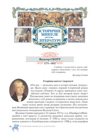 Вальтер СКОТТ
1771–1832
Свобода і шляхетність мають най
кращих захисників у тих, хто називає
себе лицарями.
Вальтер Скотт
Сторінки життя і творчості
1814 рік — визначна дата в історії світової літерату
ри. Цього року з’явився перший історичний роман
під назвою «Уеверлі» й одразу привернув увагу анг
лійської публіки. Хто ж був автором цього твору?
Письменник довго не відкривав свого імені, анонімно
випускав у світ роман за романом, а читачі дивувалися
новим пригодам і подіям з історичного минулого. Лише
через кілька років автор розкрив таємницю. Під псевдоні
мом Невідомий приховав своє справжнє ім’я британський письменник
шотландського походження Вальтер Скотт.
Вальтер Скотт народився 15 серпня 1771 р. в м. Единбурзі (Шот
ландія) в сім’ї юриста. З дитинства цікавився минулим країни, ста
ровинними легендами й піснями. У 1792 р. юнак склав екзамени на
звання адвоката в Единбурзькому університеті. 1799 р. став шерифом
І С Т О Р И Ч Н Е М И Н У Л Е В Л І Т Е Р А Т У Р І66
ІСТОРИЧНЕ
МИНУЛЕ
ЛІТЕРАТУРІ
в
 