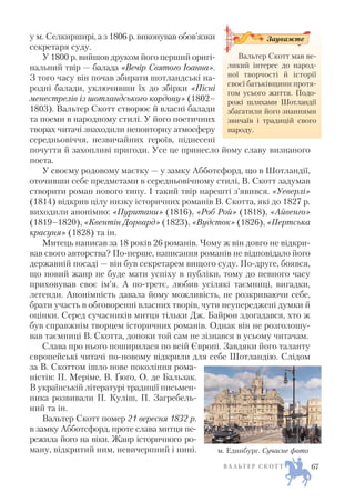 у м. Селкирширі, а з 1806 р. виконував обов’язки
секретаря суду.
У 1800 р. вийшов друком його перший оригі
нальний твір — балада «Вечір Святого Іоанна».
З того часу він почав збирати шотландські на
родні балади, уключивши їх до збірки «Пісні
менестрелів із шотландського кордону» (1802–
1803). Вальтер Скотт створює й власні балади
та поеми в народному стилі. У його поетичних
творах читачі знаходили неповторну атмосферу
середньовіччя, незвичайних героїв, піднесені
почуття й захопливі пригоди. Усе це принесло йому славу визнаного
поета.
У своєму родовому маєтку — у замку Абботсфорд, що в Шотландії,
оточивши себе предметами в середньовічному стилі, В. Скотт задумав
створити роман нового типу. І такий твір нарешті з’явився. «Уеверлі»
(1814) відкрив цілу низку історичних романів В. Скотта, які до 1827 р.
виходили анонімно: «Пуритани» (1816), «Роб Рой» (1818), «Айвенго»
(1819–1820), «Квентін Дорвард» (1823), «Вудсток» (1826), «Пертська
красуня» (1828) та ін.
Митець написав за 18 років 26 романів. Чому ж він довго не відкри
вав свого авторства? По перше, написання романів не відповідало його
державній посаді — він був секретарем вищого суду. По друге, боявся,
що новий жанр не буде мати успіху в публіки, тому до певного часу
приховував своє ім’я. А по третє, любив усілякі таємниці, вигадки,
легенди. Анонімність давала йому можливість, не розкриваючи себе,
брати участь в обговоренні власних творів, чути неупереджені думки й
оцінки. Серед сучасників митця тільки Дж. Байрон здогадався, хто ж
був справжнім творцем історичних романів. Однак він не розголошу
вав таємниці В. Скотта, допоки той сам не зізнався в усьому читачам.
Слава про нього поширилася по всій Європі. Завдяки його таланту
європейські читачі по новому відкрили для себе Шотландію. Слідом
за В. Скоттом ішло нове покоління рома
ністів: П. Меріме, В. Ґюґо, О. де Бальзак.
В українській літературі традиції письмен
ника розвивали П. Куліш, П. Загребель
ний та ін.
Вальтер Скотт помер 21 вересня 1832 р.
в замку Абботсфорд, проте слава митця пе
режила його на віки. Жанр історичного ро
ману, відкритий ним, невичерпний і нині.
В А Л Ь Т Е Р С К О Т Т
Вальтер Скотт мав ве
ликий інтерес до народ
ної творчості й історії
своєї батьківщини протя
гом усього життя. Подо
рожі шляхами Шотландії
збагатили його знаннями
звичаїв і традицій свого
народу.
Зауважте
м. Единбург. Сучасне фото
67
 
