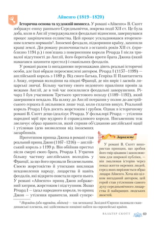 Айвенго (1819–1820)
Історична основа та художній вимисел. У романі «Айвенго» В. Скотт
зображує епоху раннього Середньовіччя, зокрема події XII ст. Це була
доба, коли в Англії утверджувалися феодальні відносини, завершувався
процес закріпачення селянства. Цей процес ускладнювався вторгнен
ням племен норманів1. Іноземні феодали, підкоривши країну, захопили
кращі землі. Дія роману розпочинається з останніх років XII ст. (при
близно 1194 р.) і пов’язана з поверненням короля Річарда І після три
валої відсутності до Англії, його боротьбою проти брата Джона (який
намагався захопити престол) і свавільних феодалів.
У романі разом із вигаданими персонажами діють реальні історичні
особи, але їхні образи переосмислені автором. Річард І (1157–1199) —
англійський король з 1189 р. Від свого батька, Генріха II Плантагенета
з Анжу, отримав володіння на півдні Франції, де він виріс і засвоїв ли
царські звичаї. Більшу частину свого недовгого правління провів за
межами Англії, де в той час посилилися феодальні заворушення. Рі
чард I був учасником Третього хрестового походу (1189–1192), який
завершився невдало. На шляху до Англії потрапив у полон до австрій
ського герцога й звільнився лише тоді, коли сплатив викуп. Реальний
король Річард І був досить жорстоким і грубим. Однак в історичному
романі В. Скотт дещо ідеалізує Річарда. У фольклорі Річард — утілення
народної мрії про мудрого й справедливого короля. Письменник теж
звеличує образ правителя, який сприяв об’єднанню англійської нації
і утілював ідею визволення від іноземних
загарбників.
Прототипом принца Джона в романі став
реальний принц Джон (1167–1216) — англій
ський король з 1199 р. Він обійняв престол
після смерті свого брата, Річарда І. Утратив
більшу частину англійських володінь у
Франції, за що його прозвали Безземельним.
Своєю жорстокістю й утисками викликав
невдоволення народу, лицарства й навіть
феодалів, які відкрито повстали проти нього.
У романі «Айвенго» принц Джон зображе
ний хитрим, жорстоким і підступним. Якщо
Річард І — ідеал народного короля, то принц
Джон — утілення правителя, який супере
В А Л Ь Т Е Р С К О Т Т 69
У романі В. Скотт вико
ристав принцип, що зробив
його твір цікавим і захоплюю
чим для широкої публіки, —
він змалював історію через
показ життя окремих людей,
серед яких вирізняється образ
лицаря Айвенго. Хоча він ціл
ком вигаданий автором, цей
герой став утіленням самого
духу середньовічного лицар
ства й найкращих людських
якостей.
Зауважте
1 Нормани (або нурмани, вікінги) — так мешканці Західної Європи називали скан
динавські племена, які здійснювали нищівні набіги на європейські країни.
 
