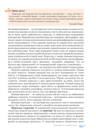 дослівний) переклад — це відтворення тексту іншою мовою шляхом меха
нічної підстановки на місце іншомовних слів їх абсолютних відповідни
ків із мови, якою здійснюється переклад, зі збереженням чужомовних
конструкцій. Прямий (дослівний) переклад, своєрідна «фотографія» ори
гіналу, може слугувати початковим етапом для розшифрування складних
місць першоджерела. Утім, прямий переклад не завжди буде достатнім
для розуміння художнього смислу твору, адже дуже часто мови різних на
родів відрізняються своїми лексичними, граматичними чи синтаксични
ми особливостями. Тому щоб відтворити певні слова чи вирази іншою
мовою, потрібно шукати подібні (близькі за змістом і формою) відповід
ники (еквіваленти) в іншій мові. Переклад, у якому використовуються
не прямі, але адекватні (еквівалентні) засоби іншої мови, що відобража
ють ідейно художній зміст оригіналу, називають непрямим. Тут не
йдеться про «правильний» чи «неправильний» переклад, а насамперед —
про «вдалий» чи «невдалий», що залежить від майстерності перекладача.
Нерідко прямий переклад плутають із точним перекладом. Однак
це різні поняття. Точний переклад має на меті відтворення не лише
змісту, а й формальних ознак першоджерела, дає повне уявлення про
систему художніх засобів і стиль оригіналу. Однак, на відміну від до
слівного, точний переклад є вже пристосованим до мови, якою він
здійснюється, відповідаючи її літературним нормам. Точний переклад
художнього твору відтворює, крім змісту та формальних ознак, його
образність, емоційну атмосферу, нюанси смислу. А неточний переклад
має відхилення як від змісту, так і від форми оригіналу.
Повний переклад — це переклад усього обсягу тексту до найменших
дрібниць і нюансів. А неповний переклад — відтворення лише основних
положень тексту, його окремих частин, елементів.
Вільний переклад — це відтворення загального змісту іншомовного
тексту без збереження деталей і емоційно експресивних відтінків.
Переклад і переспів. В українській перекладацькій традиції існує
такий вид творчої діяльності, як переспів. Це вже не переклад, а автор
ський твір (як правило, віршований), у якому митець, відштовхуючись
від іншомовного джерела й спираючись на нього (у змісті та формі),
висловлює власні погляди. Фактично це новий самостійний текст, ство
рений за мотивами оригіналу. У переспіві можуть зберігатися деякі
О Р И Г І Н А Л І П Е Р Е К Л А Д 7
Мудра думка
Переклад тим відрізняється від оригіналу, що оригінал — один, він існує в
остаточній і незмінній формі, а єдино можливого перекладу не буває, як не
буває, скажімо, єдиного виконання музичного твору: кожен виконавець надає
своїй інтерпретації власних відтінків, своєрідних рис.
Григорій Кочур
 