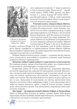 чить народним інтересам. У творі згадуються
й інші історичні особи: Вільгельм II — англій
ський король (1070–1100), другий син Віль
гельма І, а також Едуард III (1312–1377) —
англійський король з 1327 р., який спричинив
початок Столітньої війни. Вони також переос
мислені творчою уявою автора.
Утілення кодексу лицаря в образі Айвенго.
Айвенго був сином англосаксонського феодала
Седріка Роттервудського, який пишався дав
ністю й честю свого старовинного роду. Седрік
мав намір одружити леді Ровену з Ательстаном
Конінгсбурзьким, щоб об’єднати англосаксон
ські політичні партії для опору норманам. Ко
хання Айвенго до леді Ровени та її прихильність
до нього заважали здійснити ці наміри. Айвенго
служив королю Річарду І, але це не подобалося
Седріку, оскільки Річард теж був норманом, хоча й здобув прихиль
ність народу хоробрістю та справедливістю. Однак Айвенго здійснив
багато подвигів і, врешті решт, заслужив прощення свого батька й вина
городжується щастям із леді Ровеною.
В образі Айвенго втілено кодекс лицаря — служіння своєму королю,
честь, шляхетність, волелюбність, відданість у коханні, щире бажання
допомогти бідним і скривдженим.
Зіткнення добра й справедливості з жорстокістю та підступністю.
На сторінках роману триває вічна боротьба добра і зла, справедливості
й підступності, душевної краси та моральної ницості.
Історичний роман В. Скотта відрізняється яскравими образами,
влучністю характеристик, виразністю змальованих ситуацій. Письмен
ник з великою майстерністю викриває вади й недоліки людей, але при
тому він завжди залишається об’єктивним, помічаючи в людині як
добре, так і погане. Він закликав боротися не проти людей, а проти зла,
що є в них. Людському й суспільному злу митець протиставив вічні
цінності, які втілено в його найкращих героях. І хоча в реальному житті
добро не завжди перемагає, однак у творі В. Скотта духовну темряву
долає світло високих ідеалів. Так письменник утверджував свою гума
ністичну позицію.
Два лицарі — дві моральні позиції (Айвенго й Бріан де Буагильбер).
Бріан де Буагильбер належав до ордену лицарів Храму (або ордену
тамплієрів). Це був напіввійськовий чернечий орден, заснований 1119 р.
в Палестині для захисту володінь хрестоносців.
І С Т О Р И Ч Н Е М И Н У Л Е В Л І Т Е Р А Т У Р І70
І. Кусков. Ілюстрація
до роману В. Скотта
«Айвенго». 1988 р.
 