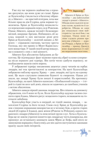 Уже під час першого знайомства з героя
ми зрозуміло, що вони дуже не схожі. Бріан
де Буагильбер з’являється в багатому вбран
ні, а Айвенго — як простий пілігрим, хоча має
більше прав на дім Седріка, аніж норман чу
жоземець. Бріан де Буагильбер вихваляєть
ся перемогами норманів перед леді Ровеною.
Однак Айвенго, завжди чесний і безкомпро
місний, викриває брехню. Побившись об за
клад, кожний із них виставляє різні речі:
Бріан де Буагильбер — золотий ланцюг, а Ай
венго — справжню святиню, частину хреста
Господа, яку він привіз із Монт Кармельсь
кого монастиря. У такий спосіб автор показує,
що в кожного з них є свої цінності.
Айвенго був абсолютно байдужим до ба
гатства. Це підтверджує факт відмови героя від зброї та коня суперни
ка після першого дня турніру. Він хотів чесно здобути перемогу, не
позбавляючи шансів свого ворога.
У зображенні турніру письменник акцентує увагу читачів на гербах
лицарів, які теж протиставлені за контрастом. На щиті Буагильбера
зображено емблему ордену Храму — двоє лицарів, які їдуть на одному
коні. Це мало слугувати символом бідності та смирення. Однак усі
знали, що лицарі Храму були пихаті й користолюбні. На противагу
Буагильберу, на щиті Айвенго написано: «Позбавлений спадку» — і ге
рой із гідністю несе цей девіз, ніколи не вдаючись до ганебних учинків
з метою збагачення.
Айвенго завжди вірний законам лицарства. Він спішить на допомогу
ображеним, хто б вони не були. Коли Буагильбер задумав таємно схо
пити єврея Ісаака, Айвенго рятує нещасного старого, незважаючи на то
гочасні забобони.
Буагильбер бере участь в операції, не гідній звання лицаря, — за
хопленні Седріка та його челяді. Свою силу Бріан де Буагильбер ра
зом з іншими норманами використав не в чесному бою, а проти старих
людей (Седріка й Ісаака), двох жінок (Ровени та Ребекки), одного по
раненого лицаря (Айвенго) та невеличкої групи слуг. Хоча в Буагиль
бера ще не зовсім утрачені поняття про лицарську честь (наприклад, він
пропонує до останнього захищати замок Фрон де Бефа, щоб ніхто не
звинуватив норманів у боягузтві), але він здатен поступитися законами
ордену задля своїх інтересів.
В А Л Ь Т Е Р С К О Т Т 71
Айвенго й Бріан де Буа
гильбер — два найсильніші
лицарі в романі «Айвенго».
Обидва вони наділені вели
кою силою, мужністю й хо
робрістю. Обидва не один
раз показували свою май
стерність і на полі бою, і на
турнірах. Однак вони не
лише служать різним пра
вителям (Айвенго — коро
лю Річарду, а Бріан де Буа
гильбер — принцу Джону),
вони відрізняються й свої
ми моральними якостями.
Зауважте
 