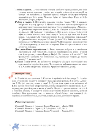 Творче завдання. 1. Усно опишіть турнір в Ешбі: хто проводив його, хто брав
у ньому участь, правила турніру, хто з героїв роману був присутній на
турнірі і як поводився. 2. Від імені одного з лицарів роману (за вибором)
розкажіть про його долю: Айвенго, Бріан де Буагильбер, Фрон де Беф,
Ательстан, Моріс де Брасі.
Робота в групах. 1. Прочитайте правила турніру (розділ VIII) і визначте
історизми в цьому уривку. 2. Назвіть історизми, що використовуються
для характеристики соціальної належності персонажів роману «Айвенго».
3. Прочитайте звернення принца Джона до «Лицаря, позбавленого спад
ку» (розділ IX). Знайдіть тут архаїзми. 4. Прочитайте розмову Айвенго зі
зброєносцями переможених ним лицарів. Знайдіть тут архаїзми й істо
ризми. Перекладіть їх сучасною мовою. Що не піддається перекладу?
5. Прочитайте опис портрета Ребекки (розділ VII). Які екзотизми вико
ристовує автор? Яке їх значення в тексті? 6. Перекажіть і прокоментуйте
1–2 епізоди роману, де виявляється гумор. Поясніть роль елементів ко
мічного в епізодах.
Для самостійного опрацювання. 1. Якого значення набуває в устах блазня
Вамби вислів «Pax vobiscum!», коли він перетворився на ченця і в такий
спосіб потрапив у замок Фрон де Бефа? Що означає цей вислів? 2. Які
фольклорні елементи чи стилізовані під фольклор уведені до тексту
роману? З якою метою?
Книжка і комп’ютер. За допомогою Інтернету знайдіть інформацію про
середньовічні турніри й лицарів. Чи відповідає зображення епохи в рома
ні В. Скотта історичним реаліям? Аргументуйте свою думку.
Перевірте себе
1. Розкажіть про значення В. Скотта в історії світової літератури. 2. Назвіть
риси історичного роману й розкрийте їх на прикладі роману В. Скотта «Айвен
го». 3. Які ідеї утверджуються у творі? В образах яких героїв вони втілюються?
4. Які засоби створення історичного колориту використовує письменник? 5. Лі
тературна гра «Кому належать ці речі?». Визначте роль виразних деталей
у розвитку сюжету й розкритті образів персонажів: мідний ошийник, срібний
ошийник, біла рукавичка, щит з написом «Desdichado», мисливський ріг,
скринька з коштовностями, золотий ланцюг, уламок дерев’яного хреста.
Радимо прочитати
Скотт В. Айвенго / Переклад Ірини Мащенко. — Львів, 2001.
Скотт В. Айвенго / Переклад І. Давиденко. — К., 2012.
Скотт В. Айвенго / Переклад Ірини Чернової. — Харків, 2011.
І С Т О Р И Ч Н Е М И Н У Л Е В Л І Т Е Р А Т У Р І74
 