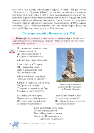 культури в польському консульстві в Берліні. У 1934–1936 рр. поет із
сім’єю жив у м. Вільнюсі (Литва), де теж багато займався поетичною
творчістю.Напочаткувійни в 1939 р. поета було призвано до армії, а 17 ве
ресня того ж року він потрапив до німецького полону й понад п’ять років
провів у таборі для військовополонених. Про всі жахи того часу поет
розповів у віршах «Пісня про солдатів з Вестерплятте» (1939), «Лист
із полону» (1942), «Пісні про прапор» (1944) та інших творах. Тільки на
початку 1943 р. поет повернувся на батьківщину.
Пісня про солдатів з Вестерплятте (1939)
Коментарі. Вестерплятте — півострів на польському березі Балтійського
моря неподалік від м. Гданська, де у вересні 1939 р. проходила героїчна оборо
на польських укріплень.
Коли вже дні спинили плин
І випало вмирати,
До неба лавами пішли
Солдати з Вестерплятте.
(А літо було гарне того року)
І так співали: «То пусте,
Що нам боліли рани, —
Зате ж весела путь веде
На осяйні поляни.
(А на землі того року було
стільки вересу на букети)
Стояли в Гданську ми, як мур,
Не брали нас гармати.
Тепер ми в хмарах після бур,
Солдати з Вестерплятте».
Коли ж подмуть вітри зими
І стане сніг кружляти
Понад Варшавою, — то ми,
Солдати з Вестерплятте».
(Переклад О. Карпенко)
І С Т О Р И Ч Н Е М И Н У Л Е В Л І Т Е Р А Т У Р І76
Пам’ятник польським
захисникам Вестерплятте.
м. Гданськ (Польща)
І ті, чий слух сяга зірок,
Зір плине в даль бездонну —
Почули в небі рівний крок
Морського батальйону.
І спів лунав такий: «Аби
Не згаять час чудесний,
Ми грітись будем в теплі дні
На вересі небеснім.
 